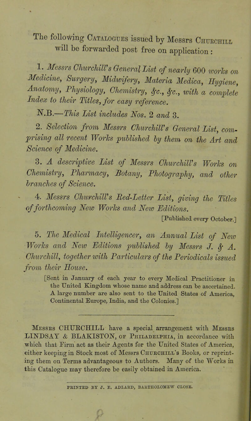 The following Catalogues issued by Messrs Ciiurchill will be forwarded post free on application : 1. Messrs GliurcUlVs General List of nearly 600 ivories on Medicine, Surgery, Midwifery, Materia Medica, Hygiene, Anatomy, Physiology, Chemistry, ^c., ^c., with a comijlete Index to their Titles, for easy reference. N-B.—This List includes Nos. 2 and 3. 2. Selection from Messrs Churchill’s General List, com- uprising all recent Worlcs published hy them on the Art and Science of Medicine. o. A descriptive List of Messrs Churchill’s Plorlcs on Chemistry, Pharmacy, Botany, Photography, and other branches of Science. 4. Messrs Churchill’s Red-Letter List, giving the Titles of forthcoming New Worlcs and Neiv Editions. [Published every October.] 5. The Medical Intelligencer, an Annual List of Neiv Worlcs and New Editions published by Messrs J. ^ A. Churchill, together with Particulars of the Periodicals issued from their House. [Sent in January of each year to every Medical Practitioner in the United Kingdom whose name and addi’ess can be ascertained. A large number are also sent to the United States of America, Continental Europe, India, and the Colonies.] Messes CHUECHILL have a special arrangement with Messes LINDSAY & BLAKISTON, or Philadelphia, in accordance with which that Eirm act as their Agents for the United States of America, either keeping in Stock most of Messrs Chuechill’s Books, or reprint- ing them on Terms advantageous to Authors. Many of the Works in this Catalogue may therefore be easily obtained in America. PKINTED BY J. E. ADXAED, BAKinOXOMEW CXOSE.