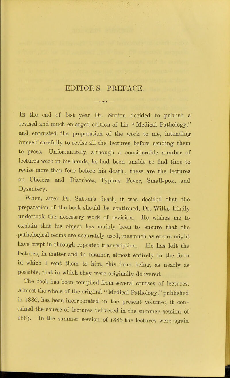 In the end of last year Dr. Sutton decided to publish a revised and much enlarged edition of his  Medical Pathology, and entrusted the preparation of the work to me, intending himself carefully to revise all the lectures before sending them to press. Unfortunately, although a considerable number of lectures were in his hands, he had been unable to find time to revise more than four before his death; these are the lectures on Cholera and Diarrhoea, Typhus Fever, Small-pox, and Dysentery. When, after Dr. Sutton's death, it was decided that the preparation of the book should be continued, Dr. Wilks kindly undertook the necessary work of revision. He wishes me to explain that his object has mainly been to ensure that the pathological terms are accurately used, inasmuch as errors might have crept in through repeated transcription. He has left the lectures, in matter and in manner, almost entirely in the form in which I sent them to him, this form being, as nearly as possible, that in which they were originally delivered. The book has been compiled from several courses of lectures. Almost the whole of the original  Medical Pathology, published in 1886, has been incorporated in the present volume; it con- tained the course of lectures delivered in the summer session of 1885. In the summer session of 1886 the lectures were again