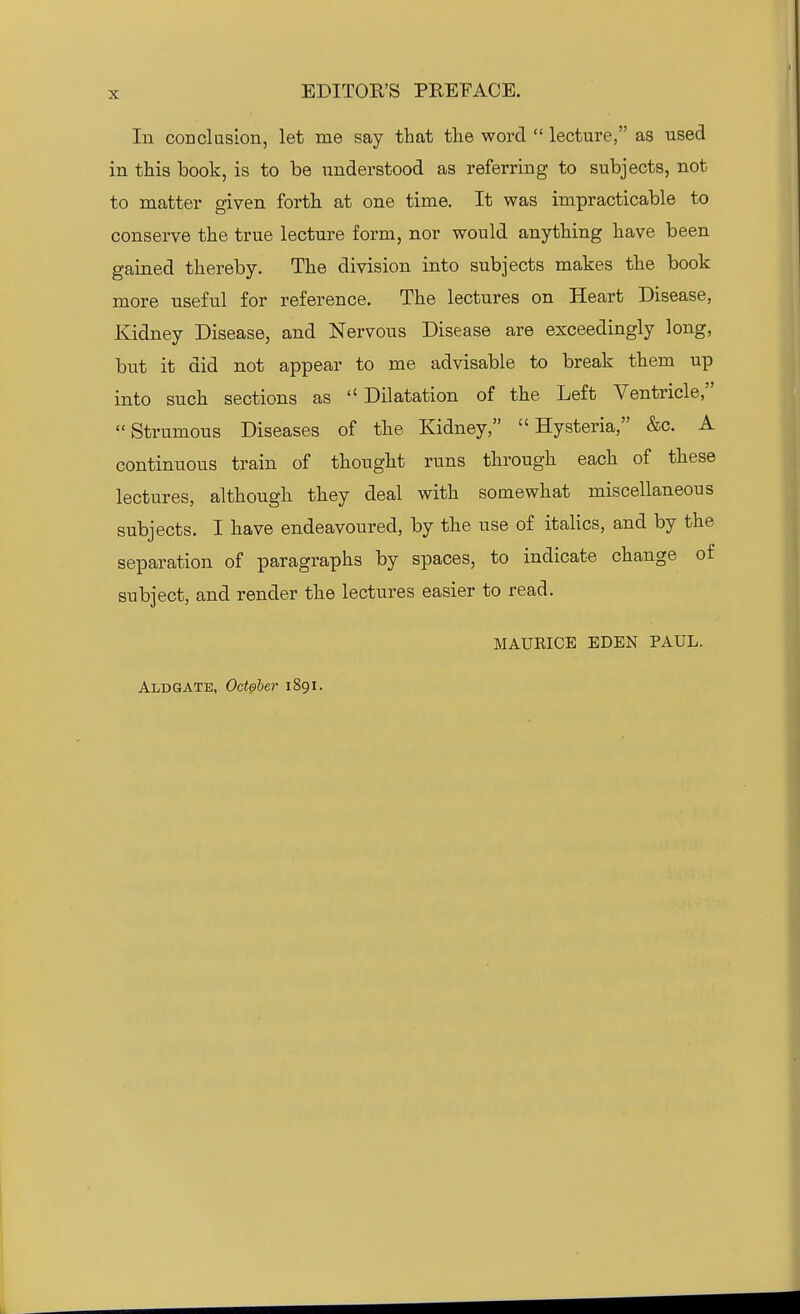 In conclasion, let me say that the word  lecture, as used in this book, is to be understood as referring to subjects, not to matter given forth at one time. It was impracticable to conserve the true lecture form, nor would anything have been gained thereby. The division into subjects makes the book more useful for reference. The lectures on Heart Disease, Kidney Disease, and Nervous Disease are exceedingly long, but it did not appear to me advisable to break them up into such sections as  Dilatation of the Left Ventricle, Strumous Diseases of the Kidney, Hysteria, &c. A continuous train of thought runs through each of these lectures, although they deal with somewhat miscellaneous subjects. I have endeavoured, by the use of italics, and by the separation of paragraphs by spaces, to indicate change of subject, and render the lectures easier to read. MAURICE EDEN PAUL. Aldgatb, October 1891.