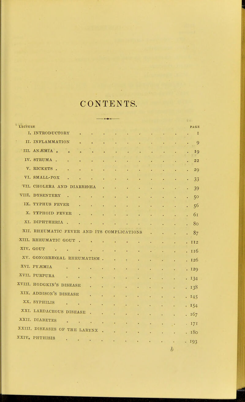 CONTENTS. lECTUEE PAGE I. INTRODUCTOEY I II. INFLAMMATION 9 III. ANEMIA 19 IV. STRUMA 22 V. RICKETS 29 VI. SMALL-POX 33 VII, CHOLERA AND DIARRHCEA 39 VIII. DYSENTERY jO IX. TYPHUS FEVER ^6 X. TYPHOID FEVER 5j XI. DIPHTHERIA gQ XII. RHEUMATIC FEVER AND ITS COMPLICATIONS .... 87 XIII. RHEUMATIC GOUT jj2 XIV. GOUT .... „A 110 XV. GONOERHCEAL RHEUMATISM 126 XVI. PYEMIA 129 XVII. PURPURA XVIII. HODGKIN'S DISEASE . ,^0 XIX, ADDISON'S DISEASE XX. SYPHILIS 154 XXL LAEDACEOUS DISEASE . . . 107 XXII. DIABETES XXIIT. DISEASES OF THE LARYNX o I00 XXIV. PHTHISIS 193 h