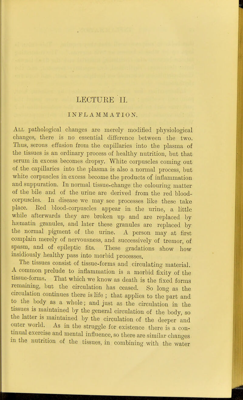 LECTURE II. INFLAMMATION. All pathological cliauges are merely modified physiological changes, there is no essential difference between the two. Thus, serous effusion from the capillaries into the plasma of the tissues is an ordinary process of healthy nutrition, but that serum in excess becomes dropsy. White corpuscles coming out of the capillaries into the plasma is also a normal process, but white corpuscles in excess become the products of inflammation and suppuration. In normal tissue-change the colouring matter of the bile and of the urine are derived from the red blood- corpuscles. In disease we may see processes like these take place. Eed blood-corpuscles appear in the urine, a little while afterwards they are broken up and are replaced by htematin granules, and later these granules are replaced by the normal pigment of the urine. A person may at first complain merely of nervousness, and successively of tremor, of spasm, and of epileptic fits. These gradations show how insidiously healthy pass into morbid processes. The tissues consist of tissue-forms and circulating material. A common prelude to inflammation is a morbid fixity of the tissue-forms. That which we know as death is the fixed forms remaining, but the circulation has ceased. So long as the circulation continues there is life ; that applies to the part and to the body as a whole; and just as the circulation in the tissues IS maintained by the general circulation of the body, so the latter is maintained by the circulation of the deeper and outer world. As in the struggle for existence there is a con- tinual exercise and mental influence, so there are similar changes m the nutrition of the tissues, in combining with the water