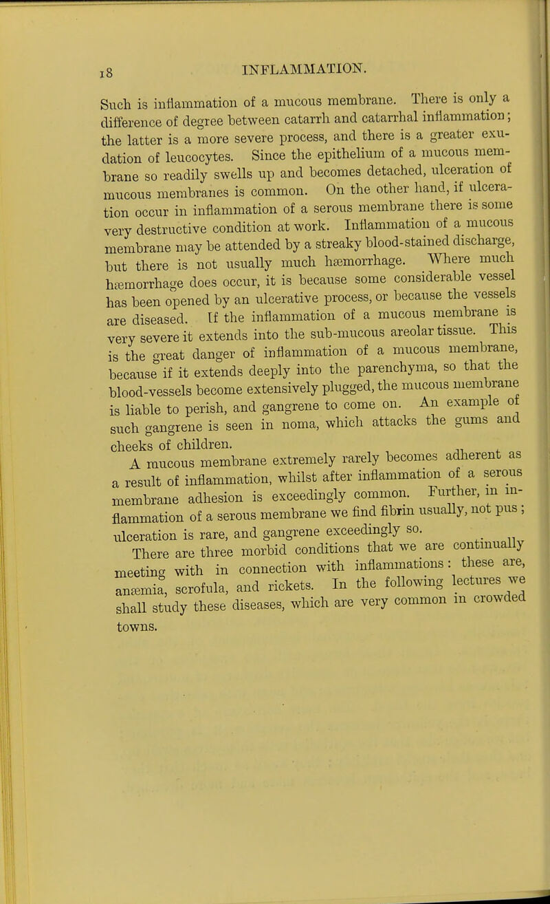 Such is iutlammation of a mucous membrane. There is only a difference of degree between catarrh and catarrhal inHammation; the latter is a more severe process, and there is a greater exu- dation of leucocytes. Since the epithelium of a mucous mem- brane so readily swells up and becomes detached, ulceration of mucous membranes is common. On the other hand, if ulcera- tion occur in inflammation of a serous membrane there is some very destructive condition at work. Inflammation of a mucous membrane may be attended by a streaky blood-stained discharge, but there is not usually much heemorrhage. Where much haemorrhage does occur, it is because some considerable vessel has been opened by an ulcerative process, or because the vessels are diseased. If the inflammation of a mucous membrane is very severe it extends into the sub-mucous areolar tissue. This is the oreat danger of inflammation of a mucous membrane, because if it extends deeply into the parenchyma, so that the blood-vessels become extensively plugged, the mucous membrane is liable to perish, and gangrene to come on. An example ot such gangrene is seen in noma, which attacks the gums and cheeks of children. A raucous membrane extremely rarely becomes adherent as a result of inflammation, whilst after inflammation of a serous membrane adhesion is exceedingly common. Further, m m- flammation of a serous membrane we find fibrm usuaUy, not pus ; ulceration is rare, and gangrene exceedmgly so. There are three morbid conditions that we are continually meeting with in connection with inflammations: these are, anc^mia, scrofula, and rickets. In the following lectures we shall study these diseases, which are very common m crowded towns.