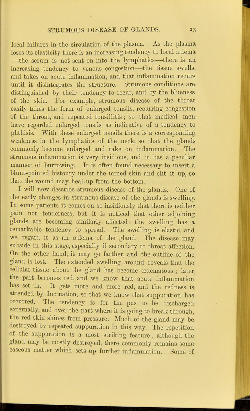 local failures in the circulation of the plasma. As the plasma loses its elasticity there is an increasing tendency to local oedema —the serum is not sent on into the lymphatics—there is an increasing tendency to venous congestion—the tissue swells, and takes on acute inflammation, and that inflammation recurs until it disintegrates the structure. Strumous conditions are distinguished by their tendency to recur, and by the blueness of the skin. For example, strumous disease of the throat easily takes the form of enlarged tonsils, recurring congestion of the throat, and repeated tonsillitis; so that medical men have regarded enlarged tonsils as indicative of a tendency to phthisis. With these enlarged tonsils there is a corresponding weakness in the lymphatics of the neck, so that the glands commonly become enlarged and take on inflammation. The strumous inflammation is very insidious, and it has a peculiar manner of burrowing. It is often found necessary to insert a blunt-pointed bistoury under the mined skin and slit it up, so that the wound may heal up from the bottom. I will now describe strumous disease of the glands. One of the early changes in strumous disease of the glands is swelling. In some patients it comes on so insidiously that there is neither pain nor tenderness, but it is noticed that other adjoining glands are becoming similarly affected; the swelling has a remarkable tendency to spread. The swelling is elastic, and we regard it as an cedema of the gland. The disease may subside in this stage, especially if secondary to throat affection. On the other hand, it may go farther, and the outline of the gland is lost. The extended swelling around reveals that the cellular tissue about the gland has become cedematous ; later the part becomes red, and we know that acute inflammation has set in. It gets more and more red, and the redness is, attended by fluctuation, so that we know that suppuration has occurred. The tendency is for the pus to be discharged externally, and over the part where it is going to break through, 1-.- ('O O' the red skm shines from pressure. Much of the gland may be destroyed by repeated suppuration in this way. The repetition of the suppuration is a most striking feature; although the gland may be mostly destroyed, there commonly remains some caseous matter which sets up further inflammation. Some of