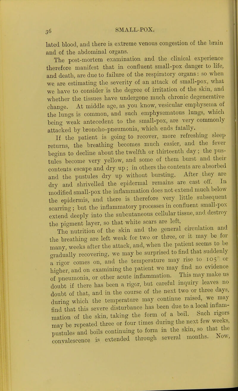 lated blood, and there is extreme venous congestion of the brain and of the abdominal organs. The post-mortem examination and the clinical experience therefore manifest that in confluent small-pox danger to life, and death, are due to failure of the respiratory organs: so when we are estimating the severity of an attack of small-pox, what we have to consider is the degree of irritation of the skin, and whether the tissues have undergone much chronic degenerative change. At middle age, as you know, vesicular emphysema of the lungs is common, and such emphysematous lungs, which being weak antecedent to the small-pox, are very commonly attacked by broncho-pneumonia, which ends fatally. If the patient is going to recover, more refreshing sleep returns, the breathing becomes much easier, and the fever begins to decline about the twelfth or thirteenth day ; the pus- tules become very yellow, and some of them burst and their contents escape and dry up ; in others the contents are absorbed and the pustules dry up without bursting. After they are dry and shrivelled the epidermal remains are cast off. In modified small-pox the inflammation does not extend much below the epidermis, and there is therefore very little subsequent scarring ; but the inflammatory processes in confluent small-pox extencUleeply into the subcutaneous cellular tissue, and destroy the pigment layer, so that white scars are left. The nutrition of the skin and the general circulation and the breathing are left weak for two or three, or it may be for many weeks after the attack, and, when the patient seems to be aradually recovering, we may be surprised to find that suddenly a riaor comes on, and the temperature may rise to 105^ or higher, and on examining the patient we may find no evidence of pneumonia, or other acute inflammation. This may make us doubt if there has been a rigor, but careful inquiry leaves no doubt of that, and in the course of the next two or three days, durincT which the temperature may continue raised, we may find that this severe disturbance has been due to a loca inflam- mation of the skin, taking the form of a boil. Such rigors may be repeated three or four times during the next few weeks, pustules and boils continuing to form in the skin, so that tlu- convalescence is extended through several months, lso^^.