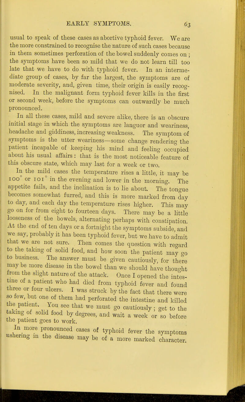 usual to speak of these cases as abortive typhoid fever. We are the more constrained to recognise the nature of such cases because in them sometimes perforation of the bowel suddenly comes on; the symptoms have been so mild that we do not learn till too late that we have to do with typhoid fever. In an interme- diate group of cases, by far the largest, the symptoms are of moderate severity, and, given time, their origin is easily recog- nised. In the malignant form typhoid fever kills in the first or second week, before the symptoms can outwardly be much pronounced. In all these cases, mild and severe alike, there is an obscure initial stage in which the symptoms are languor and weariness, headache and giddiness, increasing weakness. The symptom of symptoms is the utter weariness—some change rendering the patient incapable of keeping his mind and feeling occupied about his usual affairs : that is the most noticeable feature of this obscure state, which may last for a week or two. In the mild cases the temperature rises a little, it may be 100° or 101° in the evening and lower in the morning. The appetite fails, and the inclination is to lie about. The tongue becomes somewhat furred, and this is more marked from day to day, and each day the temperature rises higher. This may go on for from eight to fourteen days. There may be a little looseness of the bowels, alternating perhaps with constipation. At the end of ten days or a fortnight the symptoms subside, and we say, probably it has been typhoid fever, but we have to admit that we are not sure. Then comes the question with regard to the taking of solid food, and how soon the patient may go to busmess. The answer must be given cautiously, for there may be more disease in the bowel than we should have thoucrht from the slight nature of the attack. Once I opened the intes- tme of a patient who had died from typhoid fever and found three or four ulcers. I was struck by the fact that there were so few, but one of them had perforated the intestine and killed the patient. You see that we must go cautiously; get to the taking of sohd food by degrees, and wait a week or so before the patient goes to work. In more pronounced cases of typhoid fever the symptoms «shermg m the disease may be of a more marked character.