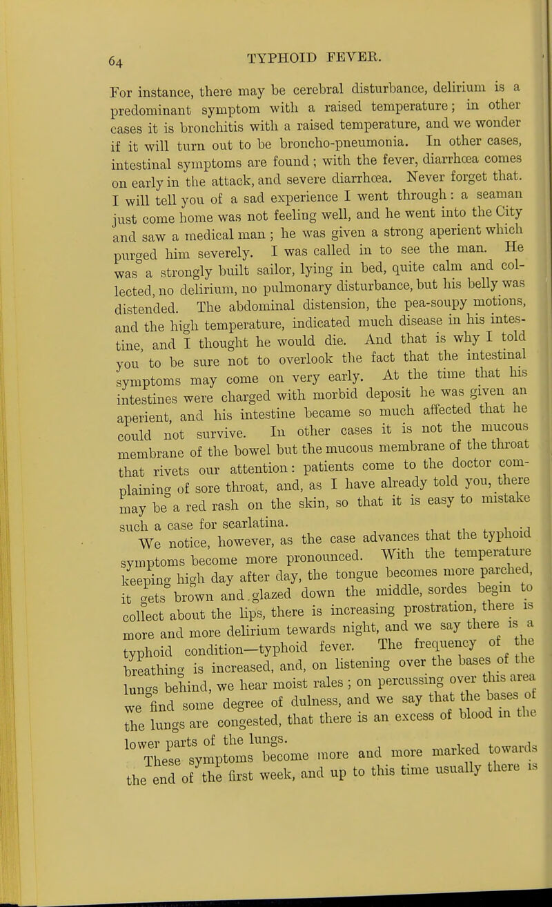 For instance, there may be cerebral disturbance, delirium is a predominant symptom with a raised temperature; in other eases it is bronchitis with a raised temperature, and we wonder if it will turn out to be broncho-pneumonia. In other cases, intestinal symptoms are found; with the fever, diarrhoea comes on early in the attack, and severe diarrhoea. Never forget that. I will teU you of a sad experience I went through: a seaman just come home was not feeling well, and he went into the City and saw a medical man; he was given a strong aperient which piirged him severely. I was called in to see the man. He was a strongly built sailor, lying in bed, quite calm and col- lected, no delirium, no pulmonary disturbance, but his belly was distended. The abdominal distension, the pea-soupy motions, and the high temperature, indicated much disease in his intes- tine and I thought he would die. And that is why I told you' to be sure not to overlook the fact that the intestmal symptoms may come on very early. At the time that his intestines were charged with morbid deposit he was given an aperient, and his intestine became so much affected that he could not survive. In other cases it is not the mucous membrane of the bowel but the mucous membrane of the throat that rivets our attention: patients come to the doctor com- plaining of sore throat, and, as I have already told you, there may be a red rash on the skin, so that it is easy to mistake such a case for scarlatina. , ^ , -j We notice, however, as the case advances that the typhoid symptoms become more pronounced. With the temperature keeping high day after day, the tongue becomes more parched, it .ets briwn and.glazed down the middle, sordes begm to collect about the lips, there is increasing prostration there is more and more delirium tewards night, and we say there is a typhoid condition-typhoid fever. The frequency of he breathing is increased, and, on listening over the bases of the lunc^s behind, we hear moist rales ; on percussing over this area we find some degree of dulness, and we say tl-^ ^le ^^^^^^^^^^ the lungs are congested, that there is an excess of blood m the -^^1;^^^:^ -re and more marked towards the enl of the first week, and up to this time usually there is