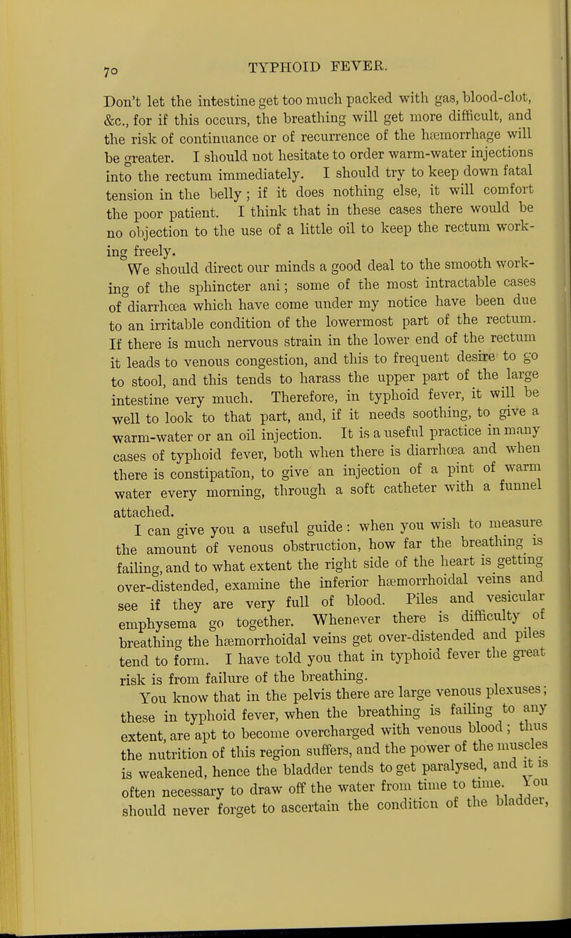 Don't let the intestine get too much packed with gas, blood-clot, &c., for if this occurs, the breathing will get more difficult, and the risk of continuance or of recurrence of the hemorrhage will be greater. I should not hesitate to order warm-water injections Into the rectum immediately. I should try to keep down fatal tension in the belly ; if it does nothing else, it will comfort the poor patient. I think that in these cases there would be no objection to the use of a little oil to keep the rectum work- ing freely. We should direct our minds a good deal to the smooth work- ino' of the sphincter ani; some of the most intractable cases of''diarrhoea which have come under my notice have been due to an irritable condition of the lowermost part of the rectum. If there is much nervous strain in the lower end of the rectum it leads to venous congestion, and this to frequent desire to go to stool, and this tends to harass the upper part of the large intestine very much. Therefore, in typhoid fever, it wHl be well to look to that part, and, if it needs soothing, to give a warm-water or an oil injection. It is a useful practice in many cases of typhoid fever, both when there is diarrhoea and when there is constipation, to give an injection of a pint of warm water every morning, through a soft catheter with a funnel attached. I can give you a useful guide: when you wish to measure the amount of venous obstruction, how far the breathmg is fainng,and to what extent the right side of the heart is gettmg over-distended, examine the inferior hfemorrhoidal vems and see if they are very full of blood. Piles and vesicular emphysema go together. Whenever there is difficulty of breathing the hremorrhoidal veins get over-distended and piles tend to form. I have told you that in typhoid fever the great risk is from failure of the breathing. You know that in the pelvis there are large venous plexuses; these in typhoid fever, when the breathing is failing to any extent, are apt to become overcharged with venous blood ; thus the nutrition of this region suffers, and the power of the muscles is weakened, hence the bladder tends to get paralysed, and it is often necessary to draw off the water from time to time iou should never forget to ascertain the condition of the bladder,