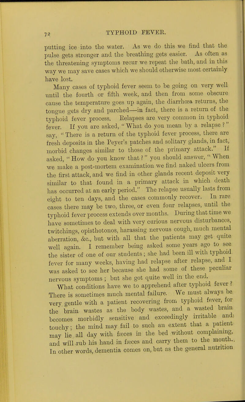 putting ice into the water. As we do this we find that the pulse gets stronger and the breathing gets easier. As often as the threatening symptoms recur we repeat the bath, and in this way we may save cases which we should otherwise most certainly have lost. Many cases of typhoid fever seem to be going on very well until the fourth or fifth week, and then from some obscure cause the temperature goes up again, the diarrhoea returns, the tongue gets dry and parched—in fact, there is a return of the typhoid fever process. Eelapses are very common in tyjjhoid fever. If you are asked,  What do you mean by a relapse ? say,  There is a return of the typhoid fever process, there are fresh deposits in the Peyer's patches and solitary glands, in fact, morbid changes similar to those of the primary attack. If asked,  How do you know that ? you should answer,  When we make a post-mortem examination we find naked ulcers from the first attack, and we find in other glands recent deposit very similar to that found in a primary attack in which death has occurred at an early period. The relapse usually lasts from eight to ten days, and the cases commonly recover. In rare cases there may be two, three, or even four relapses, until the typhoid fever process extends over months. During that time we have sometimes to deal with very curious nervous disturbances, twitchings, opisthotonos, harassing nervous cough, much mental a,berration, &c., but with all that the patients may get quite well again. I remember being asked some years ago to see the sister of one of our students ; she had been ill with typhoid fever for many weeks, having had relapse after relapse, and I was asked to see her because she had some of these pecuhar nervous symptoms ; but she got quite well in the end. What conditions have we to apprehend after typhoid fever ? There is sometimes much mental failure. We must always be very gentle with a patient recovering from typhoid fever, for the brain wastes as the body wastes, and a wasted bram becomes morbidly sensitive and exceedingly irritable and) touchy; the mind may fail to such an extent that a patient may lie all day with faeces in the bed without complaining, and will rub his hand in fffices and carry them to the mouth.. In other words, dementia comes on, but as the general nutrition