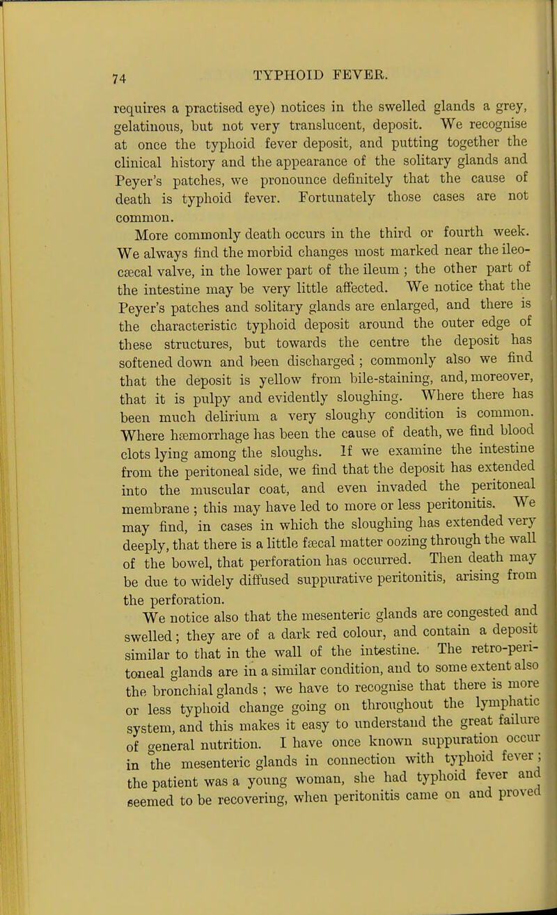 requires a practised eye) notices in the swelled glands a grey, gelatinous, but not very translucent, deposit. We recognise at once the typhoid fever deposit, and putting together the clinical history and the appearance of the solitary glands and Peyer's patches, we pronounce definitely that the cause of death is typhoid fever. Fortunately those cases are not common. More commonly death occurs in the third or fourth week. We always find the morbid changes most marked near the ileo- csecal valve, in the lower part of the ileum ; the other part of the intestine may be very little affected. We notice that the Peyer's patches and solitary glands are enlarged, and there is the characteristic typhoid deposit around the outer edge of these structures, but towards the centre the deposit has softened down and been discharged ; commonly also we find that the deposit is yellow from bile-staining, and, moreover, that it is pulpy and evidently sloughing. Where there has been much delirium a very sloughy condition is common. Where htemorrhage has been the cause of death, we find blood clots lying among the sloughs. If we examine the intestine from the peritoneal side, we find that the deposit has extended into the muscular coat, and even invaded the peritoneal membrane ; this may have led to more or less peritonitis. We may find, in cases in which the sloughing has extended very deeply, that there is a little fajcal matter oozing through the wall of the bowel, that perforation has occurred. Then death may be due to widely diffused suppurative peritonitis, arising from the perforation. We notice also that the mesenteric glands are congested and swelled; they are of a dark red colour, and contain a deposit similar to that in the wall of the intestine. The retro-pen- toneal glands are in a similar condition, and to some extent also the bronchial glands ; we have to recognise that there is more or less typhoid change going on throughout the lymphatic system, and this makes it easy to understand the great failure of general nutrition. I have once known suppuration occur in the mesenteric glands in connection with typhoid fever ; the patient was a young woman, she had typhoid fever and seemed to be recovering, when peritonitis came on and proved
