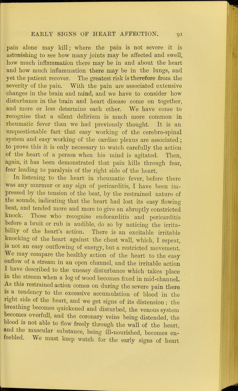 pain alone may kill; where the pain is not severe it is astonishing to see how many joints may be affected and swell, how much inflammation there may be in and about the heart and how much inflammation there may be in the lungs, and yet the patient recover. The greatest risk is therefore from the severity of the pain. With the pain are associated extensive changes in the brain and mind, and we have to consider how disturbance in the brain and heart disease come on together, and more or less determine each other. We have come to recognise that a silent delirium is much more common in rheumatic fever than we had previously thought. It is an unquestionable fact that easy working of the cerebro-spinal system and easy working of the cardiac plexus are associated; to prove this it is only necessary to watch carefully the action of the heart of a person when his mind is agitated. Then, again, it has been demonstrated that pain kills through fear, fear leading to paralysis of the right side of the heart. In listening to the heart in rheumatic fever, before there was any murmur or any sign of pericarditis, I have been im- pressed by the tension of the beat, by the restrained nature of the sounds, indicating that the heart had lost its easy flowing beat, and tended more and more to give an abruptly constricted knock. Those who recognise endocarditis and pericarditis before a bruit or rub is audible, do so by noticing the irrita- bility of the heart's action. There is an excitable irritable knocking of the heart against the chest wall, which, I repeat, is not an easy outflowing of energy, but a restricted movement. We may compare the healthy action of the heart to the easy onflow of a stream in an open channel, and the irritable action I have described to the uneasy disturbance which takes place in the stream when a log of wood becomes fixed in mid-channel. As this restrained action comes on during the severe pain there IS a tendency to the excessive accumulation of blood in the right side of the heart, and we get signs of its distension; the breathing becomes quickened and disturbed, the venous system becomes overfull, and the coronary veins being distended, the blood is not able to flow freely through the wall of the heart, and the muscular substance, being ill-nourished, becomes en- feebled. We must keep watch for the early signs of heart
