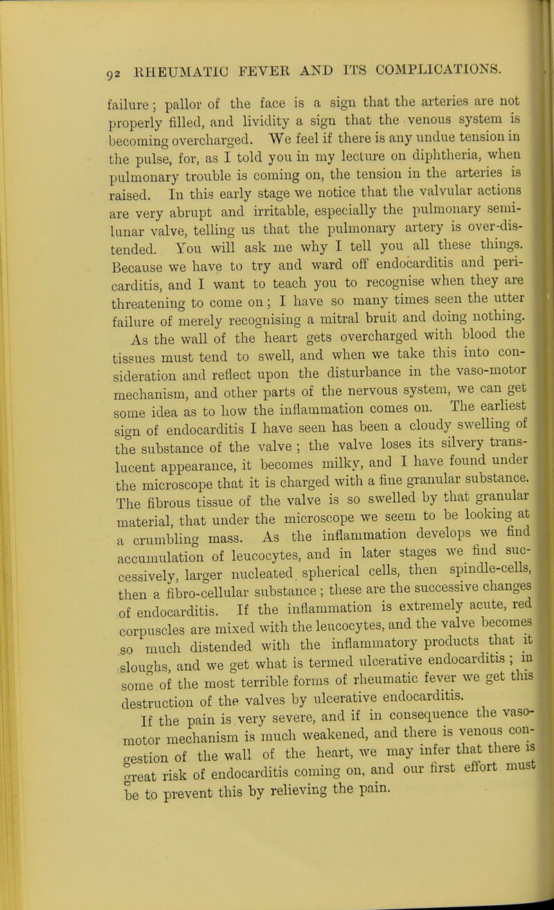 failure; pallor of the face is a sign that the arteries are not properly filled, and lividity a sign that the venous system is becoming overcharged. We feel if there is any undue tension in the pulse, for, as I told you in my lecture on diphtheria, when pulmonary trouble is coming on, the tension in the arteries is raised. In this early stage we notice that the valvular actions are very abrupt and irritable, especially the pulmonary semi- lunar valve, telling us that the pulmonary artery is over-dis- tended. You will ask me why I tell you all these things. Because we have to try and ward off endocarditis and peri- carditis, and I want to teach you to recognise when they are threatening to come on; I have so many times seen the utter failure of merely recognising a mitral bruit and doing nothing. As the wall of the''heart gets overcharged with blood the tissues must tend to swell, and when we take this into con- sideration and reflect upon the disturbance in the vaso-motor mechanism, and other parts of the nervous system, we can get some idea as to how the inflammation comes on. The earliest sign of endocarditis I have seen has been a cloudy swelling of the substance of the valve ; the valve loses its silvery trans- lucent appearance, it becomes milky, and I have found under the microscope that it is charged with a fine granular substance. The fibrous tissue of the valve is so swelled by that granular material, that under the microscope we seem to be looking at a crumblino- mass. As the inflammation develops we find accumulation of leucocytes, and in later stages we find suc- cessively, larger nucleated spherical cells, then spmdle-cells, then a fibro-cellular substance ; these are the successive changes of endocarditis. If the inflammation is extremely acute, red corpuscles are mixed with the leucocytes, and the valve becomes so much distended with the inflammatory products that it .slouahs, and we get what is termed ulcerative endocarditis ; m some of the most terrible forms of rheumatic fever we get this destruction of the valves by ulcerative endocarditis. If the pain is very severe, and if in consequence the vaso- motor mechanism is much weakened, and there is venous con- crestion of the wall of the heart, we may infer that there is great risk of endocarditis coming on, and our first effort must he to prevent this by relieving the pain.