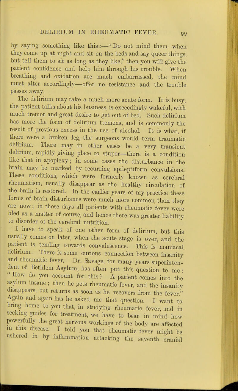 DELIRIUM IN RHEUMATIC FEVER. by saying something like this:— Do not mind them when they come up at night and sit on the beds and say queer things, but tell them to sit as long as they like, then you will give the patient confidence and help him through his trouble. When breathing and oxidation are much embarrassed, the mind must alter accordingly—offer no resistance and the trouble passes away. The delirium may take a much more acute form. It is busy, the patient talks about his business, is exceedingly wakeful, with much tremor and great desire to get out of bed. Such delirium has more the form of delirium tremens, and is commonly the result of previous excess in the use of alcohol. It is what, if there were a broken leg, the surgeons would term traumatic delirium. There may in other cases be a very transient delirium, rapidly giving place to stupor—there is a condition like that in apoplexy; in some cases the disturbance in the brain may be marked by recurring epileptiform convulsions. These conditions, which were formerly known as cerebral rheumatism, usually disappear as the healthy circulation of the brain is restored. In the earlier years of my practice these forms of brain disturbance were much more common than they are now; in those days all patients with rheumatic fever were bled as a matter of course, and hence there was greater liability to disorder of the cerebral nutrition. I have to speak of one other form of delirium, but this usually comes on later, when the acute stage is over, and the patient is tending towards convalescence. This is'maniacal delirium. There is some curious connection between insanity and rheumatic fever. Dr. Savage, for many years superinten- dent of Bethlem Asylum, has often put this question to me:  How do you account for this ? A patient comes into the asylum msane ; then he gets rheumatic fever, and the insanity disappears, but returns as soon as he recovers .from the fever  Agam and again has he asked me that question. I want to bring home to you that, in studying rheumatic fever, and in seeking guides for treatment, we have to bear in mind how powerfully the great nervous workings of the body are affected in this disease. I told you that rheumatic fever miaht be ushered m by inflammation attacking the seventh cranial