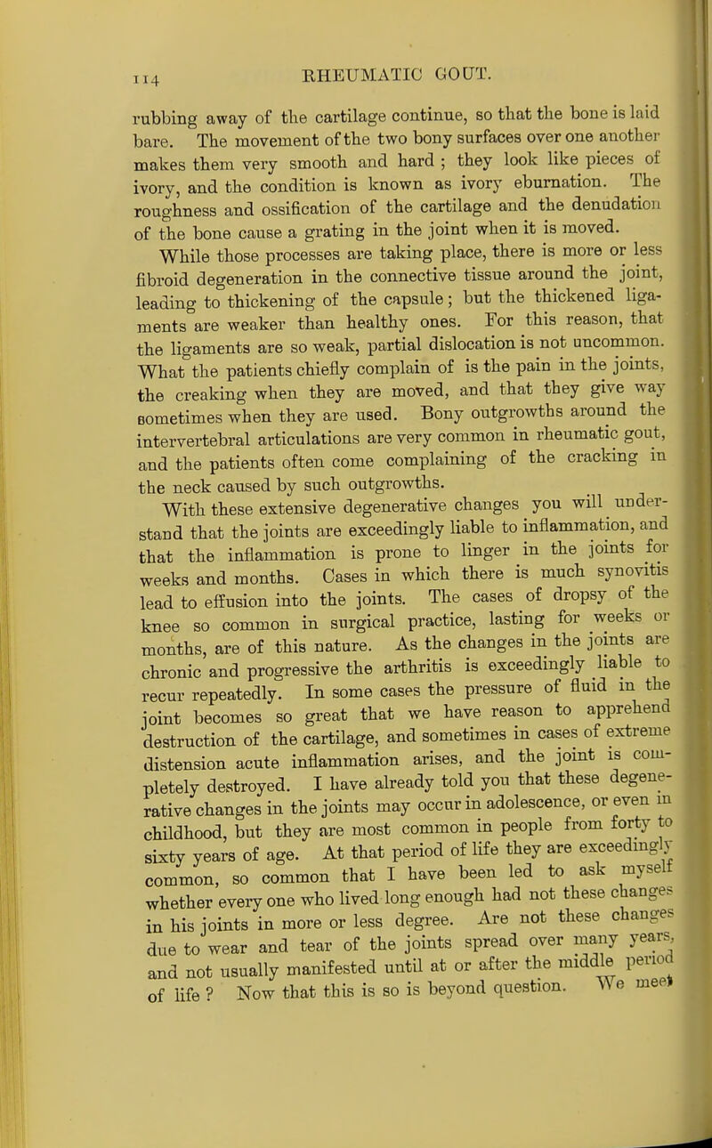 KHEUMATIC GOUT. rubbing away of the cartilage continue, so that the bone is laid bare. Tbe movement of the two bony surfaces over one another makes them very smooth and hard ; they look like pieces of ivory, and the condition is known as ivory ebumation. The roughness and ossification of the cartilage and the denudation of the bone cause a grating in the joint when it is moved. While those processes are taking place, there is more or less fibroid degeneration in the connective tissue around the joint, leading to thickening of the capsule; but the thickened liga- ments are weaker than healthy ones. For this reason, that the ligaments are so weak, partial dislocation is not uncommon. What the patients chiefly complain of is the pain in the jomts, the creaking when they are moved, and that they give way Bometimes when they are used. Bony outgrowths around the intervertebral articulations are very common in rheumatic gout, and the patients often come complaining of the cracking in the neck caused by such outgrowths. With these extensive degenerative changes you will under- stand that the joints are exceedingly liable to inflammation, and that the inflammation is prone to linger in the joints for weeks and months. Cases in which there is much synovitis lead to effusion into the joints. The cases of dropsy of the knee so common in surgical practice, lasting for weeks or months, are of this nature. As the changes in the joints are chronic and progressive the arthritis is exceedingly liable to recur repeatedly. In some cases the pressure of fluid m the joint becomes so great that we have reason to apprehend destruction of the cartilage, and sometimes in cases of extreme distension acute inflammation arises, and the joint is com- pletely destroyed. I have already told you that these degene- rative changes in the joints may occur in adolescence, or even m childhood, but they are most common in people from forty to sixty years of age. At that period of life they are exceedingly common, so common that I have been led to ask myselt whether every one who lived long enough had not these changes in his joints in more or less degree. Are not these changes due to wear and tear of the joints spread over many years and not usually manifested until at or after the middle period of life ? Now that this is so is beyond question. We meei