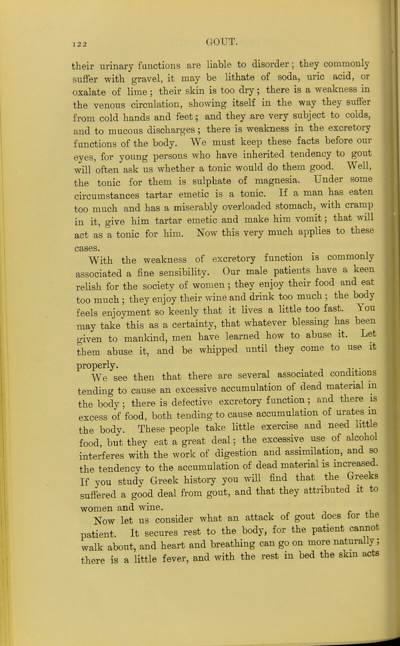 their urinary functions are liable to disorder; they commonly suifer with gravel, it may be lithate of soda, uric acid, or oxalate of lime; their skin is too dry; there is a weakness in the venous circulation, showing itself in the way they suffer from cold hands and feet; and they are very subject to colds, and to mucous discharges; there is weakness in the excretory functions of the body. We must keep these facts before our eyes, for young persons who have inherited tendency to gout will often ask us whether a tonic would do them good. Well, the tonic for them is sulphate of magnesia. Under some circumstances tartar emetic is a tonic. If a man has eaten too much and has a miserably overloaded stomach, with cranip in it, give him tartar emetic and make him vomit; that will act as a tonic for him. Now this very much applies to these cases. With the weakness of excretory function is commonly associated a fine sensibility. Our male patients have a keen relish for the society of women; they enjoy their food and eat too much ; they enjoy their wine and drink too much ; the body feels enjoyment so keenly that it lives a little too fast. You may take this as a certainty, that whatever blessing has been given to manldnd, men have learned how to abuse it. Let them abuse it, and be whipped until they come to use it properly. . We see then that there are several associated conditions tending to cause an excessive accumulation of dead material m the body; there is defective excretory function; and there is excess of food, both tending to cause accumulation of urates in the body. These people take little exercise and need little food, but they eat a great deal; the excessive use of alcohol interferes with the work of digestion and assimilation, and so the tendency to the accumulation of dead material is increased. If you study Greek history you will find that the Greeks suffered a good deal from gout, and that they attributed it to women and wine. Now let us consider what an attack of gout does for the patient. It secures rest to the body, for the patient cannot walk about, and heart and breathing can go on more naturally; there is a little fever, and with the rest in bed the skm acts