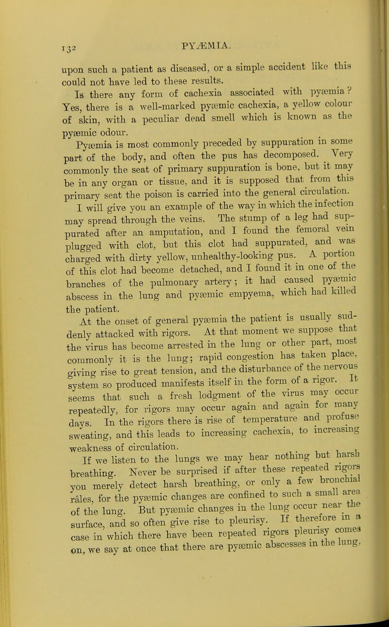 upon such a patient as diseased, or a simple accident like tliis could not have led to these results. Is there any form of cachexia associated with pyaemia? Yes, there is a well-marked pyasmic cachexia, a yellow colour of skin, with a peculiar dead smell which is known as the pysemic odour. Pyjemia is most commonly preceded by suppuration in some part of the body, and often the pus has decomposed. ^ Very commonly the seat of primary suppuration is bone, but it may be in any organ or tissue, and it is supposed that from this primary seat the poison is carried into the general circulation. I will give you an example of the way in which the infection may spread through the veins. The stump of a leg had sup- purated after an amputation, and I found the femoral vein plugged with clot, but this clot had suppurated, and was charged with dirty yellow, unhealthy-looking pus. A portion of this clot had become detached, and I found it in one of the branches of the pulmonary artery; it had caused pyemic abscess in the lung and pysemic empyema, which had killed the patient. At the onset of general pyemia the patient is usually sud- denly attacked with rigors. At that moment we suppose that the virus has become arrested in the lung or other part, most commonly it is the lung; rapid congestion has taken place, giving rise to great tension, and the disturbance of the nervous system so produced manifests itself in the form of a rigor. It seems that such a fresh lodgment of the virus may occur repeatedly, for rigors may occur again and agam for many days. In the rigors there is rise of temperature and protuse sweating, and this leads to increasing cachexia, to increasing weakness of circulation. v ^ i i If we listen to the lungs we may hear nothing but harsli breathing. Never be surprised if after these repeated rigors you merely detect harsh breathing, or only a few bronchial rales, for the pyajmic changes are confined to such a small area of the lung. But pyemic changes in the lung occur near_ the surface, and so often give rise to pleurisy. If therefore m a case in which there have been repeated rigors pleurisy cornea on we say at once that there are pysemic abscesses m the iuiig,