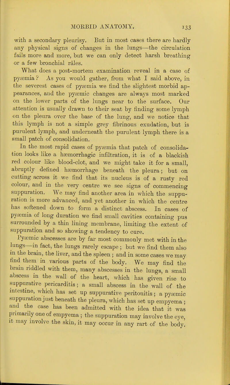 MORBID ANATOMY. with a secondary pleurisy. But in most cases there are hardly any physical signs of changes in the lungs—the circulation fails more and more, but we can only detect harsh breathing or a few bronchial rales. What does a post-mortem examination reveal in a case of pyasmia ? As you would gather, from what I said above, in the severest cases of pytemia we find the slightest morbid ap- pearances, and the pyeemic changes are always most marked on the lower parts of the lungs near to the surface. Our attention is usually drawn to their seat by finding some lymph on the pleura over the base of the lung, and we notice that this lymph is not a simple grey fibrinous exudation, but is purulent lymph, and underneath the purulent lymph there is a small patch of consolidation. In the most rapid cases of pytemia that patch of consolida- tion looks like a hsemorrhagic infiltration, it is of a blackish red colour like blood-clot, and we might take it for a small, abruptly defined haemorrhage beneath the pleura; but on cutting across it we find that its nucleus is of a rusty red colour, and in the very centre we see signs of commencing suppuration. We may find another area in which the suppu- ration is more advanced, and yet another in which the centre has softened down to form a distinct abscess. In cases of pyaemia of long duration we find small cavities containing pus surrounded by a thin lining membrane, limiting the extent of suppuration and so showing a tendency to cure. Pyemic abscesses are by far most commonly met with in the lungs—in fact, the lungs rarely escape ; but we find them also m the brain, the liver, and the spleen; and in some cases we may find them in various parts of the body. We may find the brain riddled with them, many abscesses in the lungs, a small abscess in the wall of the heart, wHch has given rise to suppurative pericarditis; a small abscess in the wall of the intestine, which has set up suppurative peritonitis; a pytemic suppuration just beneath the pleura, which has set up empyema ; and the case has been admitted with the idea that it was primarily one of empyema ; the suppuration may involve the eye, It may involve the skin, it may occur in any rart of the body.