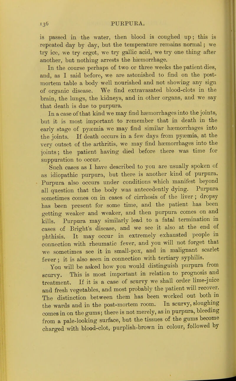 is passed in the water, then blood is coughed up; this is repeated day by day, but the temperature remains normal; we try ice, we try ergot, we try gallic acid, we try one thing after another, but nothing arrests the haemorrhage. In the course perhaps of two or three weeks the patient dies, and, as I said before, we are astonished to find on the post- mortem table a body well nourished and not showiog any sign of organic disease. We find extravasated blood-clots in the brain, the lungs, the kidneys, and in other organs, and we say that death is due to purpura. In a case of that kind we may find haemorrhages into the joints, but it is most important to remember that in death in the early stage of pyaBmia we may find similar haemorrhages into the joints. If death occurs in a few days from pyemia, at the very outset of the arthritis, we may find haemorrhages into the joints; the patient having died before there was time for suppuration to occur. ■ Such cases as I have described to you are usually spoken of as idiopathic purpura, but there is another kind of purpura. Purpura also occurs under conditions which manifest beyond all question that the body was antecedently dying. Purpura sometimes comes on in cases of cirrhosis of the liver; dropsy has been present for some time, and the patient has been getting weaker and weaker, and then purpura comes on and kills. Purpura may similarly lead to a fatal termination in cases of Bright's disease, and we see it also at the end of phthisis. It may occur in extremely exhausted people m connection with rheumatic fever, and you will not forget that we sometimes see it in small-pox, and in malignant scarlet fever ; it is also seen in connection with tertiary syphilis. You will be asked how you would distinguish purpura from scurvy. This is most important in relation to prognosis^ and treatment. If it is a case of scurvy we shall order lime-juice and fresh vegetables, and most probably the patient will recover. The distinction between them has been worked out both m the wards and in the post-mortem room. In scurvy, sloughing comes in on the gums; there is not merely, as in purpura, bleeding from a pale-looking surface, but the tissues of the gums become charged with blood-clot, purplish-brown in colour, followed by