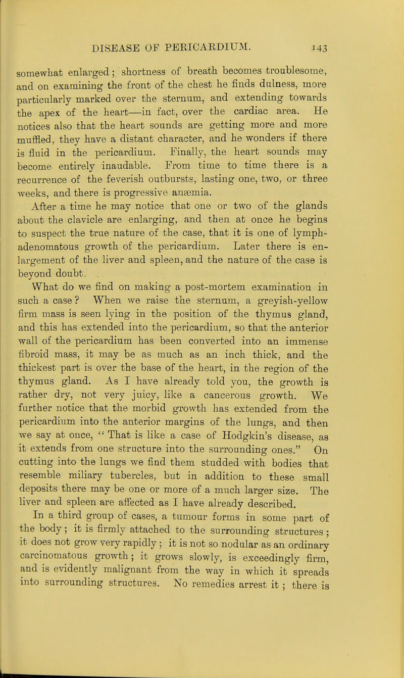 somewhat enlarged; shortness of breath becomes troublesome, and on examining the front of the chest he finds dulness, moi-e particularly marked over the sternum, and extending towards the apex of the heart—in fact, over the cardiac area. He notices also that the heart sounds are getting more and more muffled, they have a distant character, and he wonders if there is fluid in the pericardium. Finally, the heart sounds may become entirely inaudable. From time to time there is a recurrence of the feverish outbursts, lasting one, two, or three weeks, and there is progressive antemia. After a time he may notice that one or two of the glands about the clavicle are enlarging, and then at once he begins to suspect the true nature of the case, that it is one of lymph- adenomatous growth of the pericardium. Later there is en- largement of the liver and spleen, and the nature of the case is beyond doubt. What do we find on making a post-mortem examination in such a case ? When we raise the sternum, a greyish-yellow firm mass is seen lying in the position of the thymus gland, and this has extended into the pericardium, so that the anterior wall of the pericardium has been converted into an immense fibroid mass, it may be as much as an inch thick, and the thickest part is over the base of the heart, in the region of the thymus gland. As I have already told you, the growth is rather dry, not very juicy, like a cancerous growth. We further notice that the morbid growth has extended from the pericardium into the anterior margins of the lungs, and then we say at once,  That is like a case of Hodgkin's disease, as it extends from one structure into the surrounding ones. On cutting into the lungs we find them studded with bodies that resemble miliary tubercles, but in addition to these small deposits there may be one or more of a much larger size. The liver and spleen are affected as I have already described. In a third group of cases, a tumour forms in some part of the body; it is firmly attached to the surrounding structures; it does not grow very rapidly ; it is not so nodular as an ordinary carcinomatous growth; it grows slowly, is exceedingly firm, and is evidently malignant from the way in which it spreads into surrounding structures. No remedies arrest it ; there is