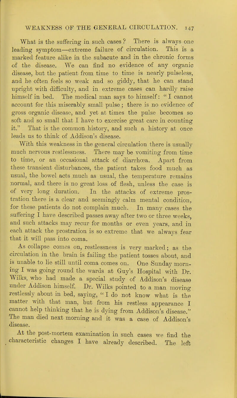 What is the suffering in such cases ? There is always one leading symptom—extreme failure of circulation. This is a marked feature alike in the subacute and in the chronic forms of the disease. We can find no evidence of any organic disease, but the patient from time to time is nearly pulseless, and he often feels so weak and so giddy, that he can stand upright with difiiculty, and in extreme cases can hardly raise himself in bed. The medical man says to himself:  I cannot account for this miserably small pulse; there is no evidence of gross organic disease, and yet at times the pulse becomes so soft and so small that I have to exercise great care in counting it. That is the common history, and such a history at once leads us to think of Addison's disease. With this weakness in the general circulation there is usually much nervous restlessness. There may be vomiting from time to time, or an occasional attack of diarrhoea. Apart from these transient disturbances, the patient takes food much as usual, the bowel acts much as usual, the temperature remains normal, and there is no great loss of flesh, unless the case is of very long duration. In the attacks of extreme pros- tration there is a clear and seemingly calm mental condition, for these patients do not complain much. In many cases the suffering I have described passes away after two or three weeks, and such attacks may recur for months or even years, and in each attack the prostration is so extreme that we always fear that it will pass into coma. As collapse comes on, restlessness is very marked; as the circulation in the brain is failing the patient tosses about, and is unable to lie still until coma comes on. One Sunday morn- ing I was going round the wards at Guy's Hospital with Dr. Wilks, who had made a special study of Addison's disease under Addison himself. Dr. Wilks pointed to a man moving restlessly about in bed, saying,  I do not know what is the matter with that man, but from his restless appearance I cannot help thinking that he is dying from Addison's disease. The man died next morning and it was a case of Addison's disease. At the post-mortem examination in such cases we find the characteristic changes I have already described. The left