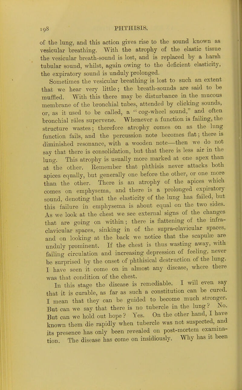 of the lung, and this action gives rise to the sound known as vesicular breathing. With the atrophy of the elastic tissue the vesicular breath-sound is lost, and is replaced by a harsh tubular sound, whilst, again owing to the deficient elasticity, the expiratory soxmd is unduly prolonged. Sometimes the vesicular breathing is lost to such an extent that we hear very little; the breath-sounds are said to be muffled. With this there may be disturbance in the mucous membrane of the bronchial tubes, attended by clicking sounds, or, as it used to be called, a  cog-wheel sound, and often bronchial rales supervene. Whenever a function is faihug, the structure wastes; therefore atrophy comes on as the lung function fails, and the percussion note becomes flat; there is diminished resonance, with a wooden note—then we do not say that there is consolidation, but that there is less air in the lung. This atrophy is usually more marked at one apex than at the other. Remember that phthisis never attacks both apices equally, but generally one before the other, or one more than the other. There is an atrophy of the apices which comes on emphysema, and there is a prolonged expiratory sound, denoting that the elasticity of the lung has failed,^ but this failure in emphysema is about equal on the two sides. As we look at the chest we see external signs of the changes that are going on within; there is flattening of the infra- clavicular spaces, sinking in of the supra-clavicular spaces, and on looking at the back we notice that the scapute are unduly prominent. If the chest is thus wasting away, with failing circulation and increasing depression of feeling, never be surprised by the onset of phthisical destruction of the lung. I have seen it come on in almost any disease, where there was that condition of the chest. In this stage the disease is remediable. I will even say that it is curable, as far as such a constitution can be cured. I mean that they can be guided to become much stronger. But can we sav that there is no tubercle in the lung? Iso. But can we hold out hope ? Yes. On the other hand, I have known them die rapidly when tubercle was not suspected, and its presence has only been revealed on post-mortem examina- tion. The disease has come on insidiously. Why has it been