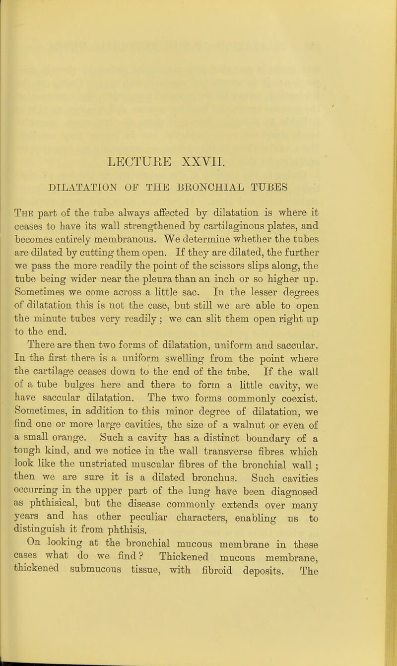 DILATATION OF THE BRONCHIAL TUBES The part of the tube always affected by dilatation is where it ceases to have its wall strengthened by cartilaginous plates, and becomes entirely membranous. We determine whether the tubes are dilated by cutting them open. If they are dilated, the further we pass the more readily the point of the scissors slips along, the tube being wider near the pleura than an inch or so higher up. Sometimes we come across a little sac. In the lesser degrees of dilatation this is not the case, but still we are able to open the minute tubes very readily; we can slit them open right up to the end. There are then two forms of dilatation, uniform and saccular. In the first there is a uniform swelling from the point where the cartilage ceases down to the end of the tube. If the wall of a tube bulges here and there to form a little cavity, we have saccular dilatation. The two forms commonly coexist. Sometimes, in addition to this minor degree of dilatation, we find one or more large cavities, the size of a walnut or even of a small orange. Such a cavity has a distinct boundary of a tough kind, and we notice in the wall transverse fibres which look like the unstriated muscular fibres of the bronchial wall; then we are sure it is a dilated bronchus. Such cavities occurring in the upper part of the lung have been diagnosed as phthisical, but the disease commonly extends over many years and has other peculiar characters, enabling us to distinguish it from phthisis. On looking at the bronchial mucous membrane in these cases what do we find? Thickened mucous membrane, thickened submucous tissue, with fibroid deposits. The
