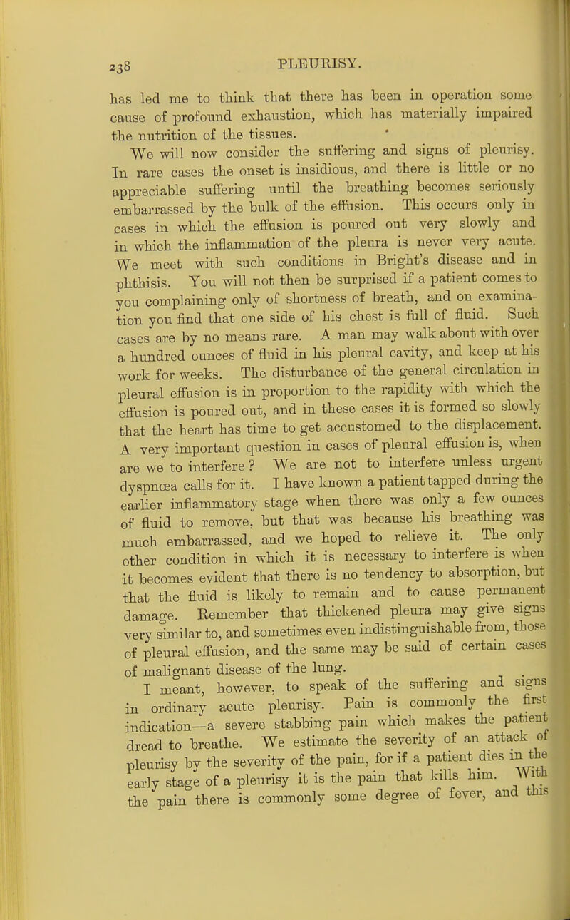 has led me to tliink that there has been in operation some cause of profound exhaustion, which has materially impaired the nutrition of the tissues. We will now consider the suffering and signs of pleurisy. In rare cases the onset is insidious, and there is little or no appreciable suffering until the breathing becomes seriously embarrassed by the bulk of the effusion. This occurs only in cases in which the effusion is poured out very slowly and in which the inflammation of the pleura is never very acute. We meet with such conditions in Bright's disease and in phthisis. You will not then be surprised if a patient comes to you complaining only of shortness of breath, and on examina- tion you find that one side of his chest is full of fluid. Such cases are by no means rare. A man may walk about with over a hundred ounces of fluid in his pleural cavity, and keep at his work for weeks. The disturbance of the general circulation in pleural effusion is in proportion to the rapidity with which the effusion is poured out, and in these cases it is formed so slowly that the heart has time to get accustomed to the displacement. A very important question in cases of pleural effusion is, when are we to interfere ? We are not to interfere unless urgent dyspnoea calls for it. I have known a patient tapped during the earlier inflammatory stage when there was only a few ounces of fluid to remove, but that was because his breathing was much embarrassed, and we hoped to relieve it. The only other condition in which it is necessary to interfere is when it becomes evident that there is no tendency to absorption, but that the fluid is likely to remain and to cause permanent damage. Eemember that thickened pleura may give signs very similar to, and sometimes even indistinguishable from, those of pleural effusion, and the same may be said of certain cases of malignant disease of the lung. I meant, however, to speak of the suffering and signs in ordinary acute pleurisy. Pain is commonly the first indication-a severe stabbing pain which makes the patient dread to breathe. We estimate the severity of an attack ot pleurisy by the severity of the pain, for if a patient dies m the early stage of a pleurisy it is the pain that kills him. With the pain there is commonly some degree of fever, and this