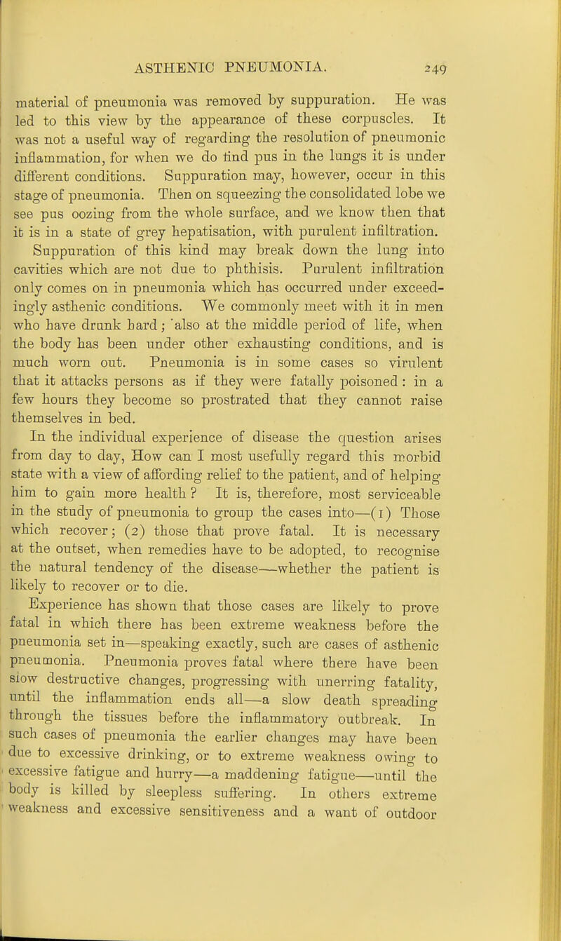 ASTHENIC PNEUMONIA. material of pneumonia was removed by suppuration. He was led to this view by the appearance of these corpuscles. It was not a useful way of regarding the resolution of pneumonic inflammation, for when we do lind pus in the lungs it is under different conditions. Suppuration may, however, occur in this stage of pneumonia. Then on squeezing the consolidated lobe we see pus oozing from the whole surface, and we know then that it is in a state of grey hepatisation, with purulent infiltration. Suppuration of this kind may break down the lung into cavities which are not due to phthisis. Purulent infiltration only comes on in pneumonia which has occurred under exceed- ingly asthenic conditions. We commonly meet with it in men who have drank hard; 'also at the middle period of life, when the body has been under other exhausting conditions, and is much worn out. Pneumonia is in some cases so virulent that it attacks persons as if they were fatally jDoisoned : in a few hours they become so prostrated that they cannot raise themselves in bed. In the individual experience of disease the question arises from day to day, How can I most usefully regard this morbid state with a view of affording relief to the patient, and of helping him to gain more health ? It is, therefore, most sei'viceable in the study of pneumonia to group the cases into—(i) Those which recover; (2) those that prove fatal. It is necessary at the outset, when remedies have to be adopted, to recognise the natural tendency of the disease—whether the patient is likely to recover or to die. Experience has shown that those cases are likely to prove fatal in which there has been extreme weakness before the pneumonia set in—speaking exactly, such are cases of asthenic pneumonia. Pneumonia proves fatal where there have been slow destructive changes, progressing with unerring fatality, until the inflammation ends all—a slow death spreading through the tissues before the inflammatory outbreak. In such cases of pneumonia the earlier changes may have been due to excessive drinking, or to extreme weakness owing to excessive fatigue and hurry—a maddening fatigue—until the body is killed by sleepless sufiering. In others extreme weakness and excessive sensitiveness and a want of outdoor