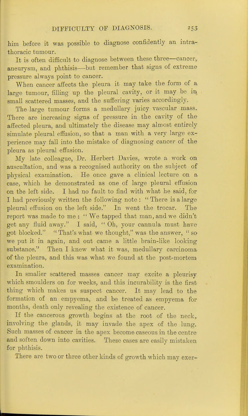 DIFFICULTY OF DIAGNOSIS. 255 him before it was possible to diagnose confidently an intra- thoracic tumour. It is often difficult to diagnose between these three—cancer, aneurysm, and phthisis—but remember that signs of extreme pressure always point to cancer. When cancer affects the pleura it may tate the form of a large tumour, filling up the pleural cavity, or it may be in small scattered masses, and the suffering varies accordiugly. The large tumour forms a medullary juicy vascular mass. There are increasing signs of pressure in the cavity of the affected pleura, and ultimately the disease may almost entirely simulate pleural effusion, so that a man with a very large ex- perience may fall into the mistake of diagnosing cancel- of the pleura as pleural effusion. My late colleague, Dr. Herbert Davies, wrote a work on auscultation, and was a recognised authority on the subject of physical examination. He once gave a clinical lecture on a case, which he demonstrated as one of large pleural effusion on the left side. I had no fault to find with what he said, for I had previously written the following note :  There is a large pleural effusion on the left side. In went the trocar. Tho report was made to me :  We tapped that man, and we didn't get any fluid away. I said,  Oh, your cannula must have got blocked.  That's what we thought, was the answer,  so- we put it in again, and out came a little brain-like looking substance.'^ Then I knew what it was, medullary carcinoma of the pleura, and this was what we found at the post-mortem examination. In smaller scattered masses cancer may excite a pleurisy which smoulders on for weeks, and this incurability is the first thing which makes us suspect cancer. It may lead to the formation of an empyema, and be treated as empyema for months, death only revealing the existence of cancer. If the cancerous growth begins at the root of the neck, involving the glands, it may invade the apex of the lung. Such masses of cancer in the apex become caseous in the centre and soften down into cavities. These cases are easily mistaken for phthisis. There are two or three other kinds of growth which may exer-