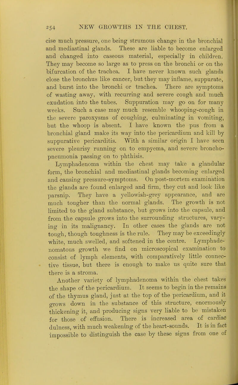 cise mucla pressure, one being strumous change in the bronchial and mediastinal glands. These are liable to become enlarged and changed into caseous material, especially in children. They may become so large as to press on the bronchi or on the bifurcation of the trachea. I have never known such glands close the bronchus like cancer, but they may inflame, suppurate, and burst into the bronchi or trachea. There are symptoms of wasting away, with recurring and severe cough and much exudation into the tubes. Suppuration may go on for many weeks. Such a case may much resemble whooping-cough in the severe paroxysms of coughing, culminating in vomiting, but the whoop is absent. I have known the pus from a bronchial gland make its way into the pericardium and kill by suppurative pericarditis. With a similar origin I have seen severe pleurisy running on to empyema, and severe broncho- pneumonia passing on to phthisis. Lymphadenoma within the chest may take a glandular form, the bronchial and mediastinal glands becoming enlarged and causing pressure-symptoms. On post-mortem examination the glands are found enlarged and firm, they cut and look like parsnip. They have a yellowish-grey appearance, and are much tougher than the normal glands. The growth is not limited to the gland substance, but grows into the capsule, and from the capsule grows into the surrounding structures, vary- ing in its malignancy. In other cases the glands are not tough, though toughness is the rule. They may be exceedingly white, much swelled, and softened in the centre. Lymphade- nomatous growth we find on microscopical examination to consist of lymph elements, with comparatively little connec- tive tissue, but there is enough to make us quite sure that there is a stroma. Another variety of lymphadenoma within the chest takes the shape of the pericardium. It seems to begin in the remains of the thymus gland, just at the top of the pericardium, and it grows down in the substance of this structure, enormously thickening it, and pi'oducing signs very liable to be mistaken for those of effusion. There is increased area of cardiac dulness, with much weakening of the heart-soimds. It is in fact impossible to distinguish the case by these signs from one of