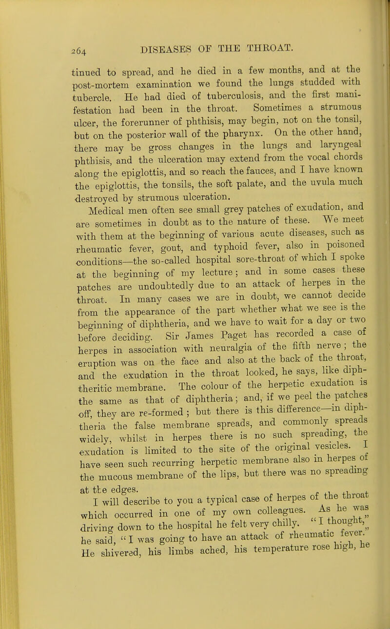 tinued to spread, and he died in a few months, and at the post-mortem examination we found the lungs studded with tubercle. He had died of tuberculosis, and the first mani- festation had been in the throat. Sometimes a strumous ulcer, the forerunner of phthisis, may begin, not on the tonsil, but on the posterior wall of the pharynx. On the other hand, there may be gross changes in the lungs and laryngeal phthisis, and the ulceration may extend from the vocal chords along the epiglottis, and so reach the fauces, and I have known the epiglottis, the tonsils, the soft palate, and the uvula much destroyed by strumous ulceration. Medical men often see small grey patches of exudation, and are sometimes in doubt as to the nature of these. We meet with them at the beginning of various acute diseases, such as rheumatic fever, gout, and typhoid fever, also in poisoned conditions—the so-called hospital sore-throat of wHch I spoke at the beginning of my lecture; and in some cases these patches are undoubtedly due to an attack of herpes m the throat. In many cases we are in doubt, we cannot decide from the appearance of the part whether what we see is the beginning of diphtheria, and we have to wait for a day or two before deciding. Sir James Paget has recorded a case of herpes in association with neuralgia of the fifth nerve ; the eruption was on the face and also at the back of the throat, and the exudation in the throat looked, he says, like diph- theritic membrane. The colour of the herpetic exudation is the same as that of diphtheria; and, if we peel the patches off, they are re-formed ; but there is this difference-m diph- theria the false membrane spreads, and commonly spreads widely, whilst in herpes there is no such spreading, the exudation is limited to the site of the original vesicles, i have seen such recurring herpetic membrane also m herpes ot the mucous membrane of the lips, but there was no spreading at tie edges. j. .i. j-i, f I will describe to you a typical case of herpes of the throat which occurred in one of my own colleagues. As he was driving down to the hospital he felt very chilly. I ^hougHt,^^ he said, I was going to have an attack of rheumatic fever^ He shivered, his limbs ached, his temperature rose high, he