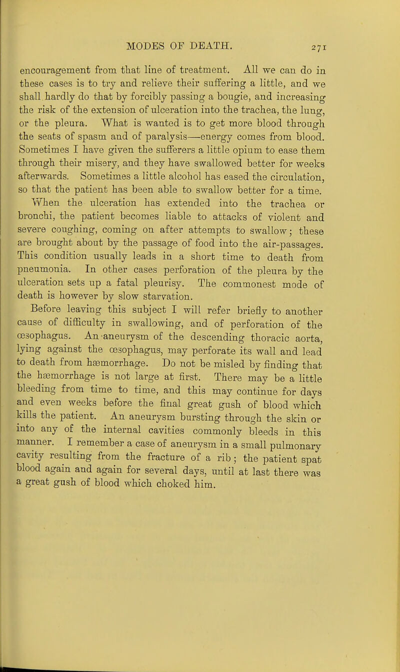 MODES OF DEATH. encouragement from tliat line of treatment. All we can do in these cases is to tiy and relieve their suffering a little, and we shall hardly do that by forcibly passing a bougie, and increasing the risk of the extension of ulceration into the trachea, the lunsr, or the pleura. What is wanted is to get more blood through the seats of spasm and of pai'alysis—energy comes from blood. Sometimes I have given the sufferers a little opium to ease them through their misery, and they have swallowed better for weeks afterwards. Sometimes a little alcohol has eased the circulation, so that the patient has been able to swallow better for a time. When the ulceration lias extended into the trachea or bronchi, the patient becomes liable to attacks of violent and severe coughing, coming on after attempts to swallow; these are brought about by the passage of food into the air-passages. This condition usually leads in a short time to death from pneumonia. In other cases perforation of the pleura by the ulceration sets up a fatal pleurisy. The commonest mode of death is however by slow starvation. Before leaving this subject I will refer briefly to another cause of difficulty in swallowing, and of perforation of the oesophagus. An aneurysm of the descending thoracic aorta, lying against the oesophagus, may perforate its wall and lead to death from hemorrhage. Do not be misled by finding that the heemorrhage is not large at first. There may be a little bleeding from time to time, and this may continue for days and even weeks before the final great gush of blood which kills the patient. An aneurysm bursting through the skin or into any of the internal cavities commonly bleeds in this manner. I remember a case of aneurysm in a small pulmonary cavity resulting from the fracture of a rib; the patient spat blood again and again for several days, until at last there was a great gush of blood which choked him.