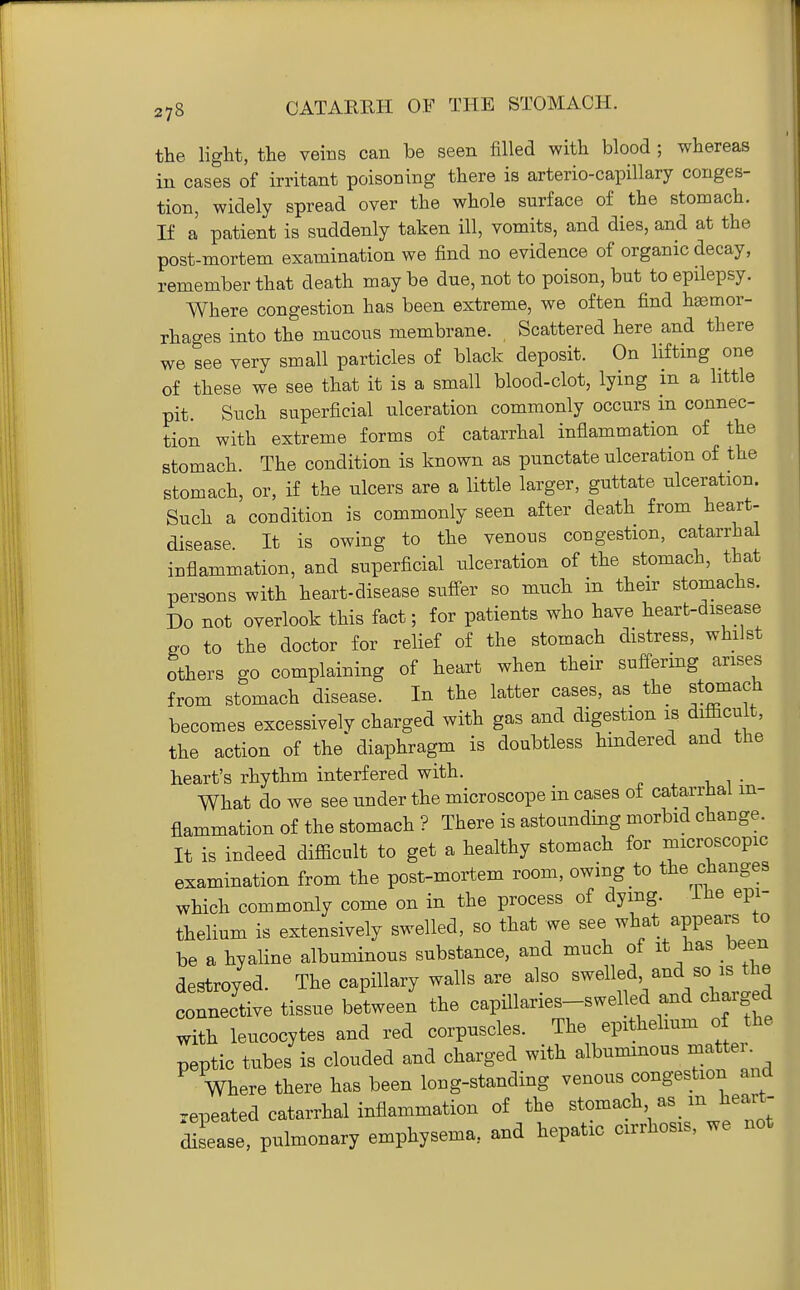 the light, the veins can be seen filled with blood ; whereas in cases of irritant poisoning there is arterio-capillary conges- tion, widely spread over the whole surface of the stomach. If a patient is suddenly taken ill, vomits, and dies, and at the post-mortem examination we find no evidence of organic decay, remember that death may be due, not to poison, but to epilepsy. Where congestion has been extreme, we often find hemor- rhages into the mucous membrane. , Scattered here and there we see very small particles of black deposit. On liftmg one of these we see that it is a small blood-clot, lying in a little pit. Such superficial ulceration commonly occurs in connec- tion with extreme forms of catarrhal inflammation of the stomach. The condition is known as punctate ulceration of the stomach, or, if the ulcers are a little larger, guttate ulceration. Such a condition is commonly seen after death from heart- disease. It is owing to the venous congestion, catarrhal inflammation, and superficial ulceration of the stomach, that persons with heart-disease sufi^er so much in their stomachs. Do not overlook this fact; for patients who have heart-disease go to the doctor for relief of the stomach distress, whilst others go complaining of heart when their suffermg arises from stomach disease. In the latter cases, as the stomach becomes excessively charged with gas and digestion is difficult, the action of the diaphragm is doubtless hindered and the heart's rhythm interfered with. What do we see under the microscope in cases of catarrhal in- flammation of the stomach ? There is astounding morbid change. It is indeed difficult to get a healthy stomach for microscopic examination from the post-mortem room, owing to the changes which commonly come on in the process of dying. Lhe epi- thelium is extensively swelled, so that we see what appears to be a hyaline albuminous substance, and much of it has been destroyed. The capillary walls are also swelled, and so is the connective tissue between' the capillaries-swelled and charged with leucocytes and red corpuscles. The epithelium of the peptic tubes is clouded and charged with albuminous matter. Where there has been long-standing venous congestion and repeated catarrhal inflammation of the stomach as m heart- disease, pulmonary emphysema, and hepatic cirrhosis, we not