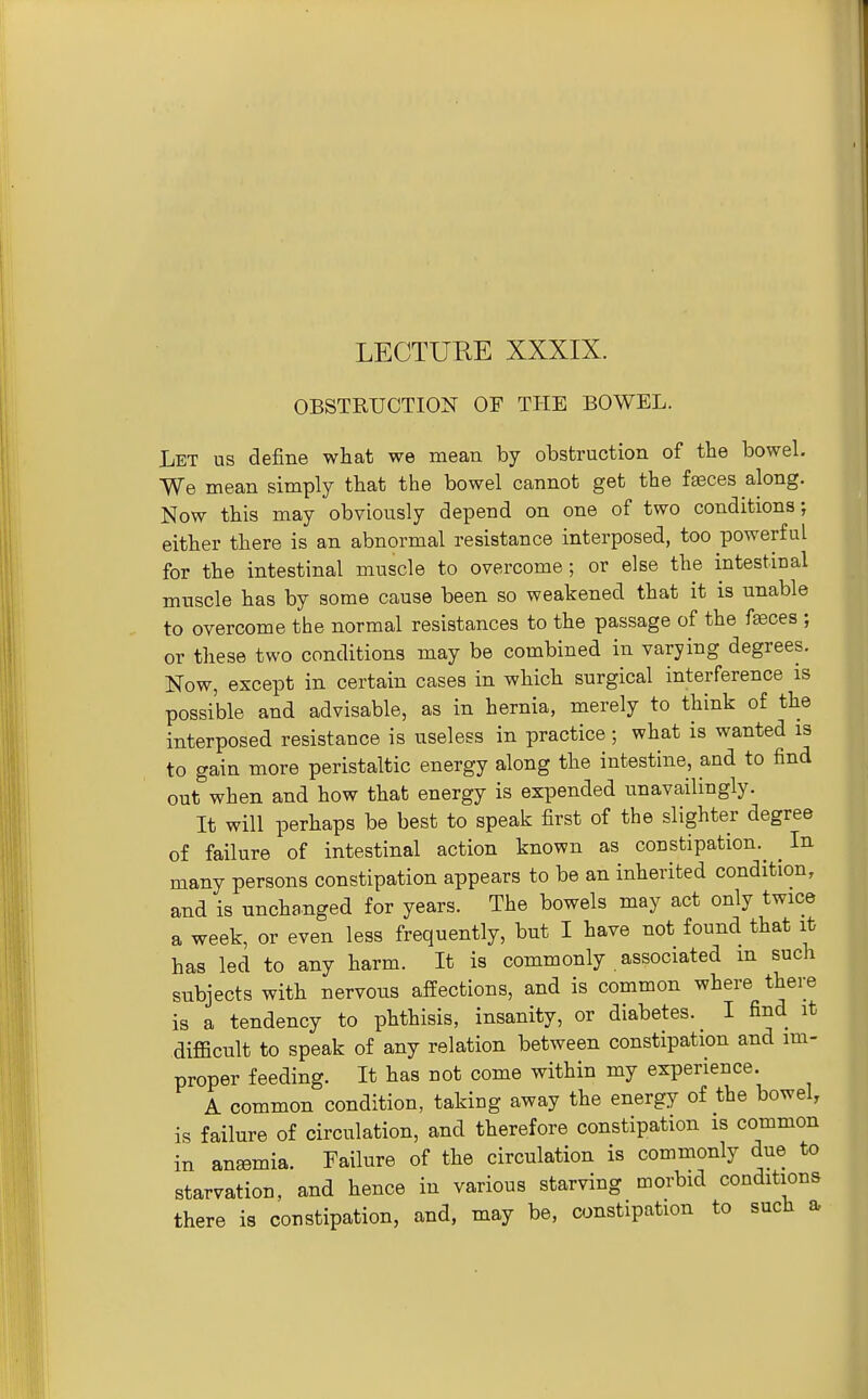 OBSTRUCTION OF THE BOWEL. Let us define what we mean by obstruction of the bowel. We mean simply that the bowel cannot get the feces along. Now this may obviously depend on one of two conditions; either there is an abnormal resistance interposed, too powerful for the intestinal muscle to overcome; or else the intestinal muscle has by some cause been so weakened that it is unable to overcome the normal resistances to the passage of the fffices ; or these two conditions may be combined in varying degrees. Now, except in certain cases in which surgical interference is possible and advisable, as in hernia, merely to think of the interposed resistance is useless in practice; what is wanted is to gain more peristaltic energy along the intestine, and to find out when and how that energy is expended unavailingly. It will perhaps be best to speak first of the slighter degree o£ failure of intestinal action known as constipation.^ ^ In many persons constipation appears to be an inherited condition, and is unchanged for years. The bowels may act only twice a week, or even less frequently, but I have not found that it has led to any harm. It is commonly associated m such subjects with nervous affections, and is common where there is a tendency to phthisis, insanity, or diabetes. I find it difficult to speak of any relation between constipation and im- proper feeding. It has not come within my experience. A common condition, taking away the energy of the bowel, is failure of circulation, and therefore constipation is common in anemia. Failure of the circulation is commonly due to starvation, and hence in various starving morbid conditions there is constipation, and, may be, constipation to such a