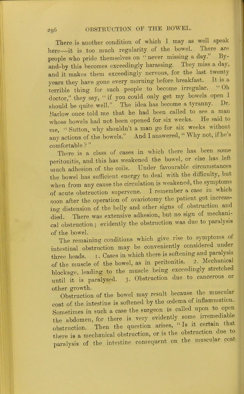 There is another condition of which I may as well speak here it is too much regularity of the bowel. There are ' people who pride themselves on  never missing a day. By- and-by this becomes exceedingly harassing. They miss a day, and it makes them exceedingly nervous, for the last twenty years they have gone every morning before breakfast. It is a || terrible thing for such people to become irregular. Oh doctor, they say, if you could only get my bowels open I should be quite well. The idea has become a tyranny. Dr. Barlow once told me that he had been called to see a man whose bowels had not been opened for six weeks. He said to me,  Sutton, why shouldn't a man go for six weeks without any actions of the bowels. And I answered,  Why not, if he's comfortable ?  There is a class of cases in which there has been some peritonitis, and this has weakened the bowel, or else has left much adhesion of the coils. Under favourable circumstances the bowel has sufficient energy to deal with the difficulty, but when from any cause the circulation is weakened, the symptoms of acute obstruction supervene. I remember a case in which soon after the operation of ovariotomy the patient got increas- ing distension of the belly and other signs of obstruction and died There was extensive adhesion, but no sign of mechani- cal obstruction; evidently the obstruction was due to paralysis of the bowel. The remaining conditions which give rise to symptoms ot intestinal obstruction may be conveniently considered under three heads. i. Cases in which there is softening and paralysis of the muscle of the bowel, as in peritonitis. 2. Mechanical blockage, leading to the muscle being exceedingly stretched until it is paralysed. 3- Obstruction due to cancerous or other growth. . Obstruction of the bowel may result because the muscular coat of the intestine is softened by the oedema of inflammation. Sometimes in such a case the surgeon is called upon to open i the abdomen, for there is very evidently some irremediable obstruction. Then the question arises,  Is it certain that there is a mechanical obstruction, or is the obstruction due to paralysis of the intestine consequent on the muscular coat.