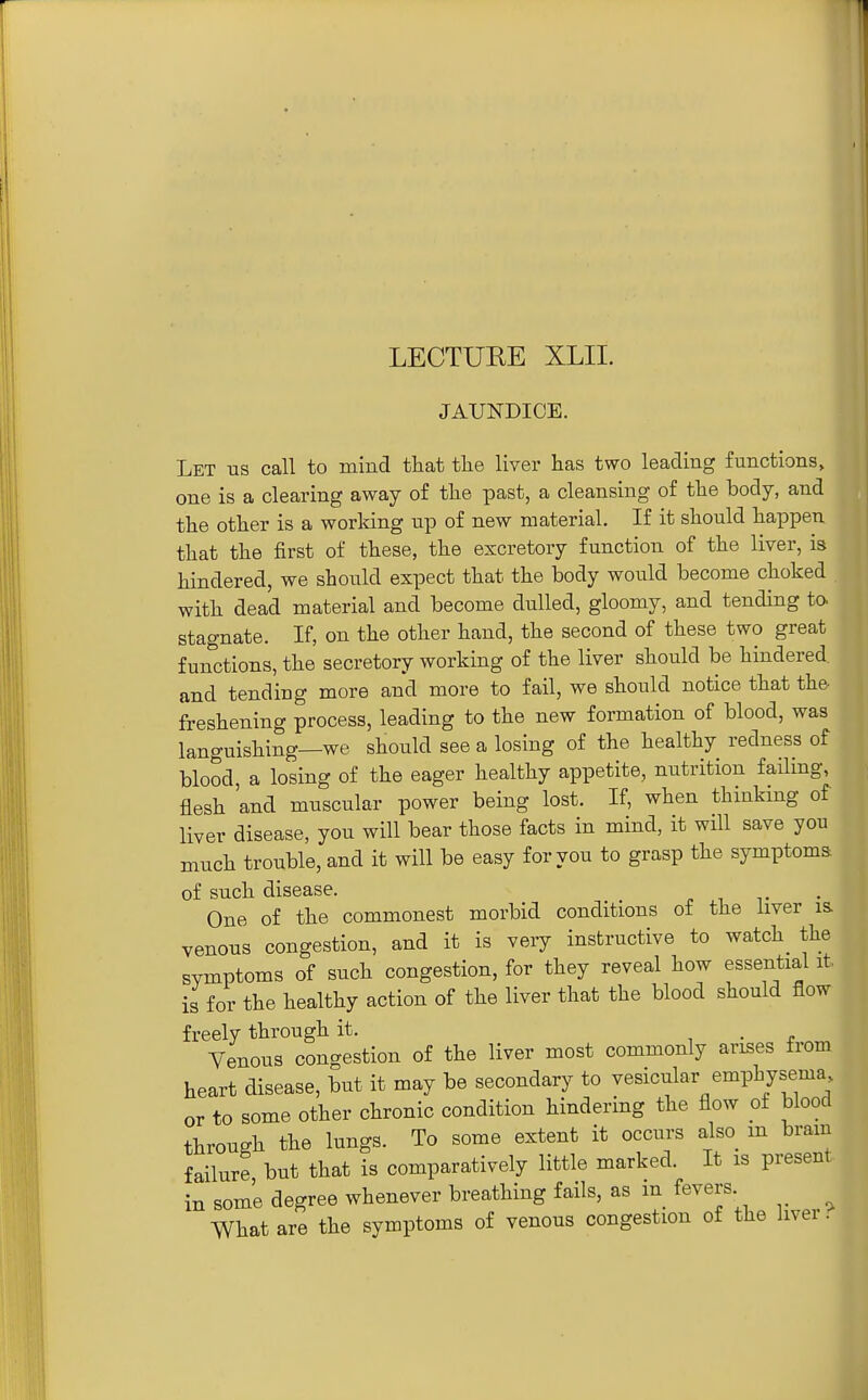 LECTURE XLII. JAUNDICE. Let us call to mind that the liver has two leading functions, one is a clearing away of the past, a cleansing of the body, and the other is a working up of new material. If it should happen that the first of these, the excretory function of the liver, is hindered, we should expect that the body would become choked with dead material and become dulled, gloomy, and tending to stagnate. If, on the other hand, the second of these two great functions, the secretory working of the liver should be hindered, and tending more and more to fail, we should notice that the freshening process, leading to the new formation of blood, was languishing—we should see a losing of the healthy redness of blood, a losing of the eager healthy appetite, nutrition failing, flesh 'and muscular power being lost. If, when thinking of liver disease, you will bear those facts in mind, it will save you much trouble, and it will be easy for you to grasp the symptoms. of such disease. . i v One of the commonest morbid conditions of the liver is venous congestion, and it is very instructive to watch_ the symptoms of such congestion, for they reveal how essential it, is for the healthy action of the liver that the blood should flow freely through it. , . „ Venous congestion of the liver most commonly arises from heart disease, but it may be secondary to vesicular emphysema or to some other chronic condition hindering the flow of blood through the lungs. To some extent it occurs also m bram failure but that is comparatively little marked. It is present in some degree whenever breathing fails, as m fevers What are the symptoms of venous congestion of the liver.