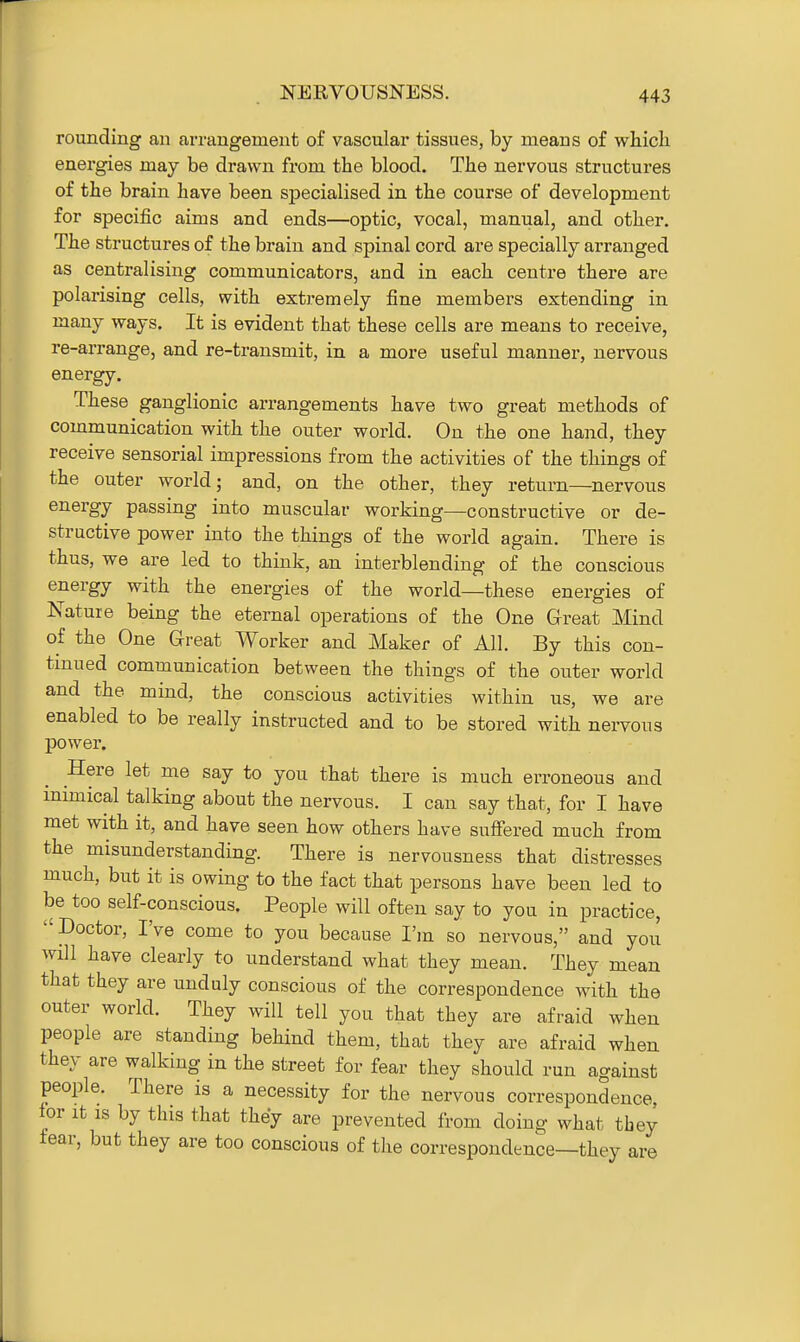 rounding an arrangement of vascular tissues, by means of wliicli energies may be drawn from the blood. The nervous structures of the brain have been specialised in the course of development for specific aims and ends—optic, vocal, manual, and other. The structures of the brain and spinal cord are specially arranged as centralising communicators, and in each centre there are polarising cells, with extremely fine members extending in many ways. It is evident that these cells are means to receive, re-arrange, and re-transmit, in a more useful manner, nervous energy. These ganglionic arrangements have two great methods of communication with the outer world. On the one hand, they receive sensorial impressions from the activities of the things of the outer world; and, on the other, they return—nervous energy passing into muscular working—constructive or de- structive power into the things of the world again. There is thus, we are led to think, an interblending of the conscious energy with the energies of the world—these energies of Nature being the eternal operations of the One Great Mind of the One Great Worker and Maker of All. By this con- tinued communication between the things of the outer world and the mind, the conscious activities within us, we are enabled to be really instructed and to be stored with nei^vous power. Here let me say to you that there is much erroneous and inimical talking about the nervous. I can say that, for I have met with it, and have seen how others have sufiered much from the misunderstanding. There is nervousness that distresses much, but it is owing to the fact that persons have been led to be too self-conscious. People will often say to you in practice, Doctor, I've come to you because I'm so nervous, and you will have clearly to understand what they mean. They mean that they are unduly conscious of the correspondence with the outer world. They will tell you that they are afraid when people are standing behind them, that they are afraid when they are walking in the street for fear they should run against people. There is a necessity for the nervous correspondence, for It IS by this that they are prevented from doing what they fear, but they are too conscious of the correspondence—they are