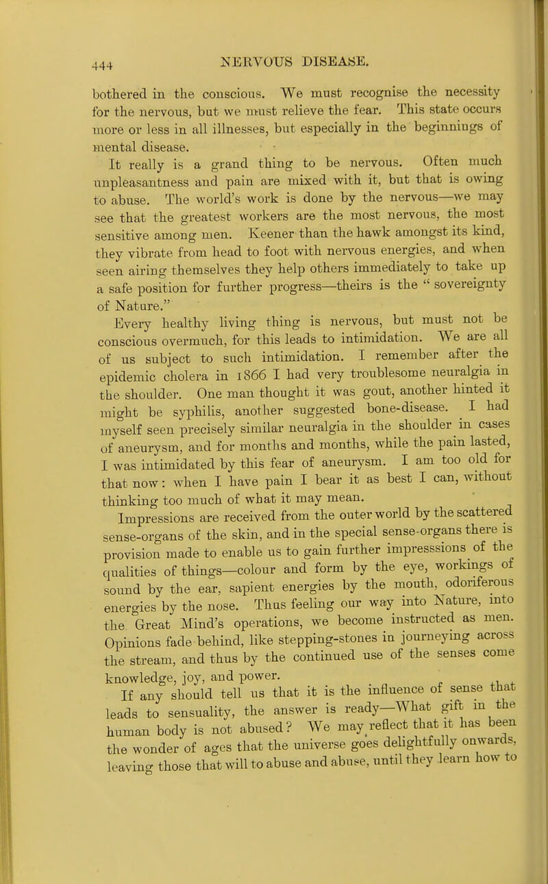 bothered in the conscious. We must recognise the necessity for the nervous, but we must relieve the fear. This state occurs more or less in all illnesses, but especially in the beginnings of mental disease. It really is a grand thing to be nervous. Often much unpleasantness and pain are mixed with it, but that is owing to abuse. The world's work is done by the nervous—we may see that the greatest workers are the most nervous, the most sensitive among men. Keener than the hawk amongst its kind, they vibrate from head to foot with nervous energies, and when seen airing themselves they help others immediately to take up a safe position for further progress—theirs is the  sovereignty of Nature. Every healthy living thing is nervous, but must not be conscious overmuch, for this leads to intimidation. We are all of us subject to such intimidation. I remember after the epidemic cholera in 1866 I had very troublesome neuralgia in the shoulder. One man thought it was gout, another hinted it might be syphilis, another suggested bone-disease. ^ I had myself seen precisely similar neuralgia in the shoulder in cases of aneurysm, and for months and months, while the pain lasted, I was intimidated by this fear of aneurysm. I am too old for that now: when I have pain I bear it as best I can, without thinking too much of what it may mean. Impressions are received from the outer world by the scattered sense-organs of the skin, and in the special sense-organs there is provision made to enable us to gain further impresssions of the qualities of things—colour and form by the eye, workings of sound by the ear, sapient energies by the mouth, odoriferous energies by the nose. Thus feeling our way into Nature, into the Great Mind's operations, we become instructed as men. Opinions fade behind, like stepping-stones in journeymg across the stream, and thus by the continued use of the senses come knowledge, joy, and power. ' If any should tell ns that it is the influence of sense that leads to sensuality, the answer is ready-What gift m the human body is not abused? We may^reflect that it has been the wonder of ages that the universe goes delightfully onwards, leaving those that will to abuse and abu^-e, until they learn how to