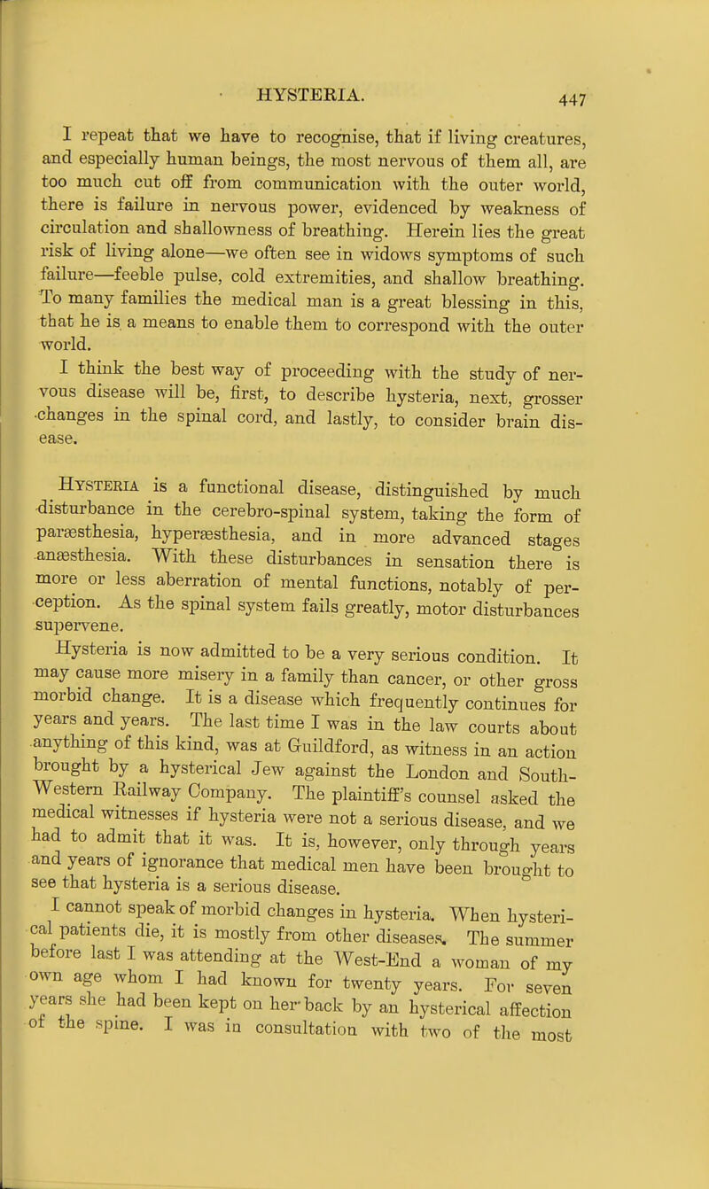 HYSTERIA. I repeat that we have to recognise, that if living creatures, and especially human beings, the most nervous of them all, are too much cut off from communication with the outer world, there is failure in nervous power, evidenced by weakness of circulation and shallowness of breathing. Plerein lies the great risk of living alone—we often see in widows symptoms of such failure—feeble pulse, cold extremities, and shallow breathing. To many families the medical man is a great blessing in this, that he is a means to enable them to correspond with the outer world. I think the best way of proceeding with the study of ner- vous disease will be, first, to describe hysteria, next, grosser •changes in the spinal cord, and lastly, to consider brain dis- ease. Hysteria is a functional disease, distinguished by much disturbance in the cerebro-spinal system, taking the form of paresthesia, hyperaesthesia, and in more advanced stages .anesthesia. With these disturbances in sensation there is more or less aberration of mental functions, notably of per- ception. As the spinal system fails greatly, motor disturbances supervene. Hysteria is now admitted to be a very serious condition. It may cause more misery in a family than cancer, or other gross morbid change. It is a disease which frequently continues for years and years. The last time I was in the law courts about anything of this kind, was at Guildford, as witness in an action brought by a hysterical Jew against the London and South- western Eailway Company. The plaintiff's counsel asked the medical witnesses if hysteria were not a serious disease, and we had to admit that it was. It is, however, only through years and years of ignorance that medical men have been brought to see that hysteria is a serious disease. I cannot speak of morbid changes in hysteria. When hysteri- cal patients die, it is mostly from other diseases. The summer before last I was attending at the West-End a woman of my own age whom I had known for twenty years. For seven years she had been kept on her-back by an hysterical affection ■ot the spine. I was in consultation with two of the most