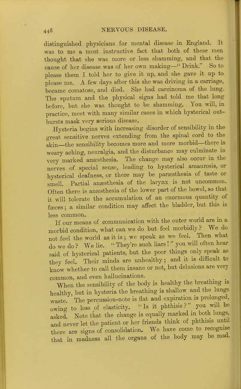 distinguislied physicians for mental disease in England, It was to me a most instructive fact that both of these men thought that she was more or less shamming, and that the cause of her disease was of her own making— Drink. So to please them I told her to give it up, and she gave it up to please me. A few days after this she was driving in a carriage, became comatose, and died. She had carcinoma of the lung. The sputum and the physical signs had told me that long before, but she was thought to be shamming. You will, in practice, meet with many similar cases in which hysterical out- bursts mask very serious disease. Hysteria begins with increasing disorder of sensibility in the great sensitive nerves extending from the spinal cord to the skin—the sensibility becomes more and more morbid—there is weary aching, neuralgia, and the disturbance may culminate m very marked anesthesia. The change may also occur in the nerves of special sense, leading to hysterical amaurosis, or hysterical deafness, or there may be paresthesia of taste or smell. Partial anesthesia of the larynx is not uncommon. Often there is anesthesia of the lower part of the bowel, so that it will tolerate the accumulation of an enormous quantity of feces; a similar condition may affect the bladder, but this is less common. If our means of communication with the outer world are m a morbid condition, what can we do but feel morbidly ? We do not feel the world as it is; we speak as we feel. Then what do we do ? We lie.  They're such liars!  you wHl often heai- said of hysterical patients, but the poor things only speak as they feel. Their minds are unhealthy ; and it is difficult to know whether to call them insane or not, but delusions are very common, and even hallucinations. When the sensibility of the body is healthy the breathing is- healthy, but in hysteria the breathing is shallow and the lungs waste The percussion-note is flat and expiration is prolonged, owing to loss of elasticity. Is it phthisis you will be asked Note that the change is equally marked m both lungs, and never let the patient or her friends think of phthisis until there are signs of consolidation. We have come to recogmse that in madness all the organs of the body may be mad.