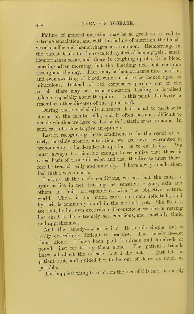 Failure of general nutrition may be so great as to lead to extreme emaciation, and with the failure of nutrition the blood- vessels suffer and htemorrhages are common. Haemorrhage in the throat leads to the so-called hysterical haamoptysis; small hemorrhages occur, and there is coughing up of a little blood morning after morning, but the bleeding does not continue throughout the day. There may be hemorrhages into the skin, and even sweating of blood, which used to be looked upon as miraculous. Instead of red corpuscles passing out of the vessels, there may be serous exudation leading to localised oedema, especially about the joints. In this point also hysteria resembles other diseases of the spinal cord. During these varied disturbances it is usual to meet with storms on the mental side, and it often becomes difficult to decide whether we have to deal with hysteria or with mania. In such cases be slow to give an opinion. Lastly, recognising these conditions to be the result of au early, possibly atomic, alteration, we are never warranted in pronouncing a hard-and-fast opinion as to curability. We must always be scientific enough to recog-nise that there is a real basis of tissue-disorder, and that the disease must there- fore be treated really and sincerely. I have always made them feel that I was sincere. Looking at the early conditions, we see that the cause of hysteria lies in not trusting the sensitive organs, skin and others, in their correspondence with the objective natural world.' There is too much care, too much solicitude,^ and hysteria is commonly found in the mother's pet. She fails to see that, by her own excessive self-consciousness, she is rearmg lier child to be extremely self-conscious, and morbidly timid ^ind apprehensive. And the remedy—what is it ? It sounds simple, but is really exceedingly difficult to practise. The remedy is-let them alone. I have beea paid hundreds and hundreds of pounds, just for letting them alone. The patient s friends knew all about the disease-but I did not. I just let the patient rest, and guided her to be out of doors as much as ^'^Th'J happiest thing to reach on the face of this earth is merely