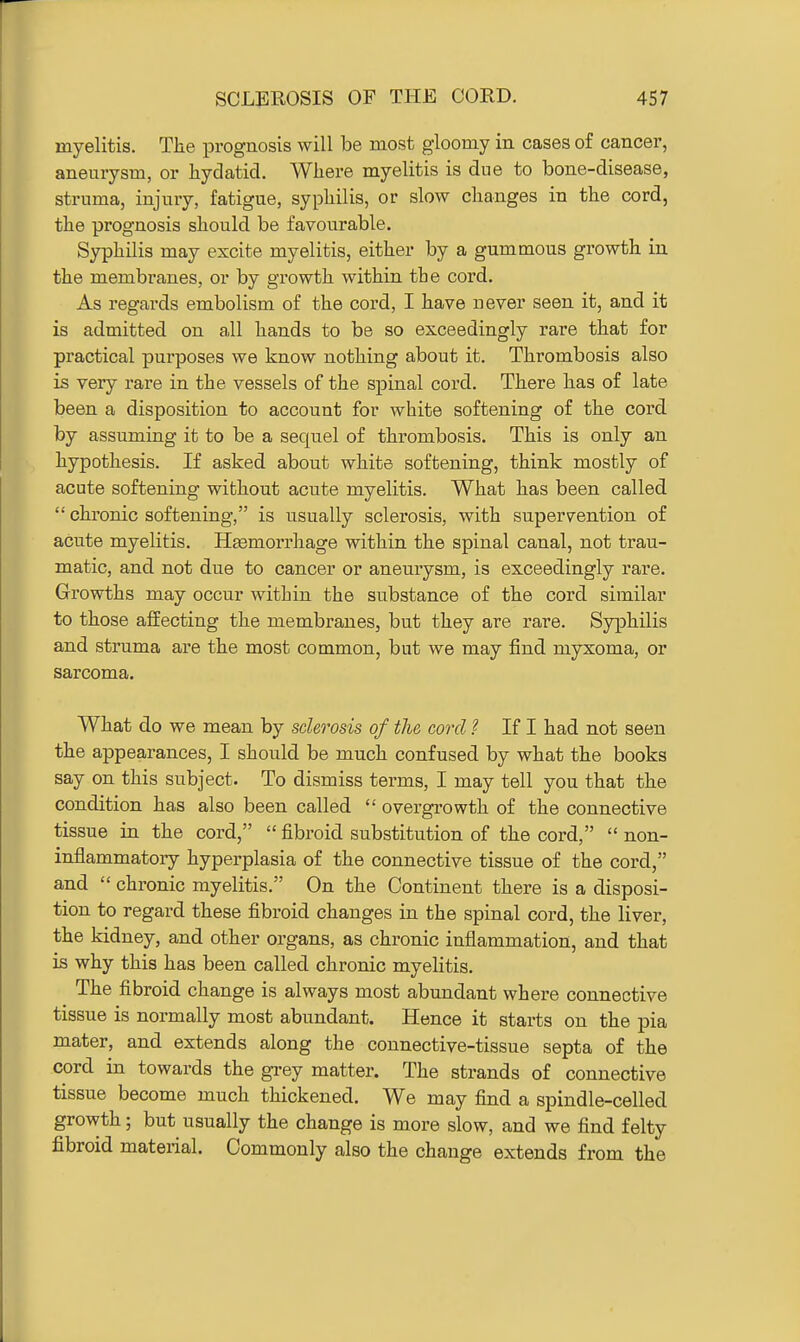 myelitis. The prognosis will be most gloomy in cases of cancer, aneurysm, or hydatid. Where myelitis is due to bone-disease, struma, injury, fatigue, syphilis, or slow changes in the cord, the prognosis should be favourable. Syphilis may excite myelitis, either by a gummous growth in the membranes, or by growth within the cord. As regards embolism of the cord, I have never seen it, and it is admitted on all hands to be so exceedingly rare that for practical purposes we know nothing about it. Thrombosis also is very rare in the vessels of the spinal cord. There has of late been a disposition to account for white softening of the cord, by assuming it to be a sequel of thrombosis. This is only an hypothesis. If asked about white softening, think mostly of acute softening without acute myelitis. What has been called  chronic softening, is usually sclerosis, with supervention of acute myelitis. Haemorrhage within the spinal canal, not trau- matic, and not due to cancer or aneurysm, is exceedingly rare. Growths may occur within the substance of the cord similar to those affecting the membranes, but they are rare. Syphilis and struma are the most common, but we may find myxoma, or sarcoma. What do we mean by sclerosis of the cord ? If I had not seen the appearances, I should be much confused by what the books say on this subject. To dismiss terms, I may tell you that the condition has also been called  overgrowth of the connective tissue in the cord,  fibroid substitution of the cord,  non- inflammatory hyperplasia of the connective tissue of the cord, and  chronic myelitis. On the Continent there is a disposi- tion to regard these fibroid changes in the spinal cord, the liver, the kidney, and other organs, as chronic inflammation, and that is why this has been called chronic myelitis. The fibroid change is always most abundant where connective tissue is normally most abundant. Hence it starts on the pia mater, and extends along the connective-tissue septa of the cord in towards the grey matter. The strands of connective tissue become much thickened. We may find a spindle-celled growth; but usually the change is more slow, and we find felty fibroid material. Commonly also the change extends from the