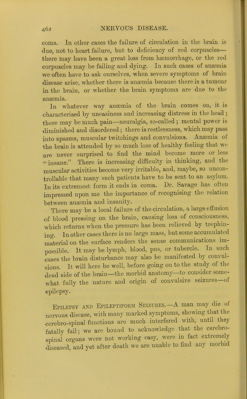 coma. In other cases the failure of circulation in the brain is due, not to heart failure, but to deficiency of red corpuscles— there may have been a great loss from hasmorx-hage, or the red corpuscles may be failing and dying. In such cases of ansemia we often have to ask ourselves, when severe symptoms of brain disease arise, whether there is anasmia because there is a tumour in the brain, or whether the brain symptoms are due to the aneemia. In whatever way auEemia of the brain comes on, it is characterised by uneasiness and increasing distress in the head ; there may be much pain—neuralgia, so-called ; mental power is diminished and disordered; there is restlessness, which may pass into spasms, muscular twitchings and convulsions. Antemia of the brain is attended by so much loss of healthy feeling that we ■are never surprised to find the mind become more or less ^'insane. There is increasing difficulty in thinking, and the muscular activities become very irritable, and, maybe, so uncon- trollable that many such patients have to be sent to an asylum. In its extremest form it ends in coma. Dr. Savage has often impressed upon me the importance of recognising the relation between anaemia and insanity. There may be a local failure of the circulation, a large effusion of blood pressing on the brain, causing loss of consciousness, which returns when the pressure has been relieved by trephin- ino-. In other cases there is no large mass, but some accumulated material on the surface renders the sense communications im- possible. It may be lymph, blood, pus, or tubercle. In such cases the brain disturbance may also be manifested by convul- sions. It will here be well, before going on to the study of the dead side of the brain—the morbid anatomy—to consider some- what fully the nature and origin of convulsive seizm-es—of epilepsy. Epilepsy and Epileptifoem Seizubes.—A man may die of nervous disease, with many marked symptoms, showing that the cerebro-spinal functions are much interfered with, until they fatally fail; we are bound to acknowledge that the cerebro- spinal organs were not working easy, were in fact extremely diseased, and yet after death we are unable to find any morbid