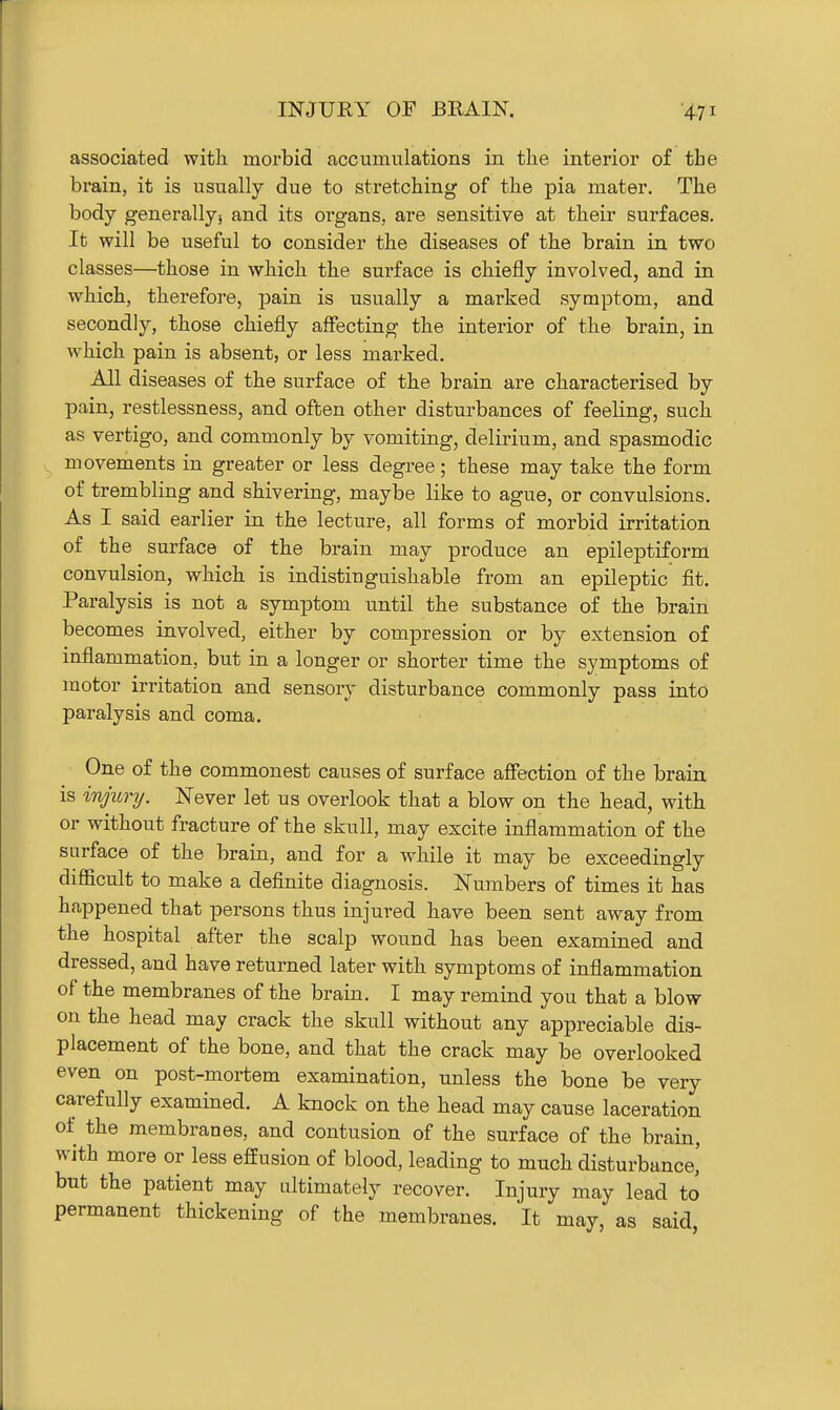 associated with morbid accumulations in the interior of the brain, it is usually due to stretching of the pia mater. The body generally; and its organs, are sensitive at their surfaces. It will be useful to consider the diseases of the brain in two classes—those in which the surface is chiefly involved, and in which, therefore, pain is usually a marked symptom, and secondly, those chiefly affecting the interior of the brain, in which pain is absent, or less marked. All diseases of the surface of the brain are characterised by pain, restlessness, and often other disturbances of feeling, such as vertigo, and commonly by vomiting, delirium, and spasmodic movements in greater or less degree; these may take the form of trembling and shivering, maybe like to ague, or convulsions. As I said earlier in the lecture, all forms of morbid irritation of the surface of the brain may produce an epileptiform convulsion, which is indistinguishable from an epileptic fit. Paralysis is not a symptom until the substance of the brain becomes involved, either by compression or by extension of inflammation, but in a longer or shorter time the symptoms of motor irritation and sensory disturbance commonly pass into paralysis and coma. One of the commonest causes of surface affection of the brain is injionj. Never let us overlook that a blow on the head, with or without fracture of the skull, may excite inflammation of the surface of the brain, and for a while it may be exceedingly difficult to make a definite diagnosis. Numbers of times it has happened that persons thus injured have been sent away from the hospital after the scalp wound has been examined and dressed, and have returned later with symptoms of inflammation of the membranes of the brain. I may remind you that a blow on the head may crack the skull without any appreciable dis- placement of the bone, and that the crack may be overlooked even on post-mortem examination, unless the bone be very carefully examined. A knock on the head may cause laceration of the membranes, and contusion of the surface of the brain, with more or less effusion of blood, leading to much disturbance,' but the patient may ultimately recover. Injury may lead to permanent thickening of the membranes. It may, as said,