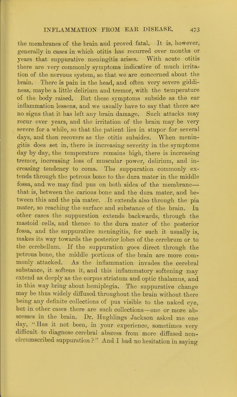 tlie membranes of the brain and proved fatal. It is, however, generally in cases in which otitis has recurred over months or years that suppurative meningitis arises. With acute otitis there are very commonly symptoms indicative of much irrita- tion of the nervous system, so that we are concerned about the brain. There is pain in the head, and often very severe giddi- ness, maybe a little delirium and tremor, with the temperature of the body raised. But these symptoms subside as the ear inflammation lessens, and we usually have to say that there are no signs that it has left any brain damage. Such attacks may recur over years, and the irritation of the brain may be very severe for a while, so that the patient lies in stupor for several days, and then recovers as the otitis subsides. When menin- gitis does set in, there is increasing severity in the symptoms day by day, the temperature remains high, there is increasing tremor, increasing loss of muscular power, delirium, and in- creasing tendency to coma. The suppuration commonly ex- tends through the petrous bone to the dura mater in the middle fossa, and we may find pus on both sides of the membrane— that is, between the carious bone and the dura mater, and be- tween this and the pia mater. . It extends also through the pia mater, so reaching the surface and substance of the brain. In other cases the suppuration extends backwards, through the mastoid cells, and thence to the dura mater of the posterior fossa, and the suppurative meningitis, for such it usually is, makes its way towards the posterior lobes of the cerebrum or to the cerebellum. If the suppuration goes direct through the petrous bone, the middle portions of the brain are more com- monly attacked. As the inflammation invades the cerebral substance, it softens it, and this inflammatory softening may extend as deeply as the corpus striatum and optic thalamus, and in this way bring about hemiplegia. The suppurative change may be thus widely diffused throughout the brain without there being any definite collections of pus visible to the naked eye, but in other cases there are such collections—one or more ab- scesses in the brain. Dr. Hughlings Jackson asked me one day, Has it not been, in your experience, sometimes very difficult to diagnose cerebral abscess from more diff'used non- circumscribed suppuration ?  And I had no hesitation in saying