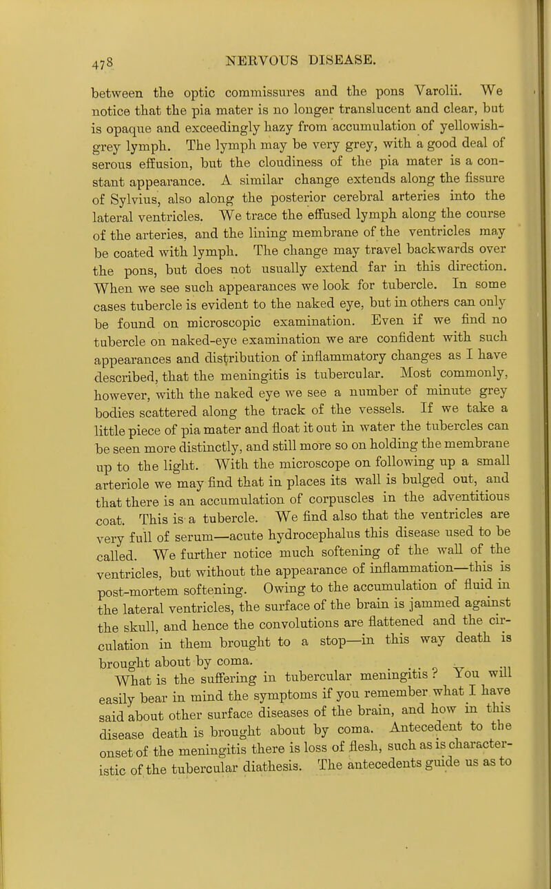 between tlie optic commissures and the pons Varolii. We notice that the pia mater is no longer translucent and clear, but is opaque and exceedingly hazy from accumulation of yellowish- grey lymph. The lymph may be very grey, with a good deal of serous effusion, but the cloudiness o£ the pia mater is a con- stant appearance. A similar change extends along the fissure of Sylvius, also along the posterior cerebral arteries into the lateral ventricles. We trace the effused lymph along the course of the arteries, and the lining membrane of the ventricles may be coated with lymph. The change may travel backwards over the pons, but does not usually extend far in this direction. When we see such appearances we look for tubercle. In some cases tubercle is evident to the naked eye, but in others can only be found on microscopic examination. Even if we find no tubercle on naked-eye examination we are confident with such appearances and disl^ribution of inflammatory changes as I have described, that the meningitis is tubercular. Most commonly, however, with the naked eye we see a number of minute grey bodies scattered along the track of the vessels. If we take a little piece of pia mater and float it out in water the tubercles can be seen more distinctly, and still more so on holding the membrane up to the light. With the microscope on following up a small arteriole we may find that in places its wall is bulged out, and that there is an accumulation of corpuscles in the adventitious coat. This is a tubercle. We find also that the ventricles are very full of serum—acute hydrocephalus this disease used to be called. We further notice much softening of the waU of the ventricles, but without the appearance of inflammation—this is post-mortem softening. Owing to the accumulation of fluid in the lateral ventricles, the surface of the brain is jammed against the skull, and hence the convolutions are flattened and the cu-- culation 'in them brought to a stop—in this way death is brought about by coma. . o v What is the suffering in tubercular meningitis i You will easily bear in mind the symptoms if you remember what I have said about other surface diseases of the brain, and how in this disease death is brought about by coma. Antecedent to the onset of the meningitis there is loss of flesh, such as is character- istic of the tubercular diathesis. The antecedents gmde us as to