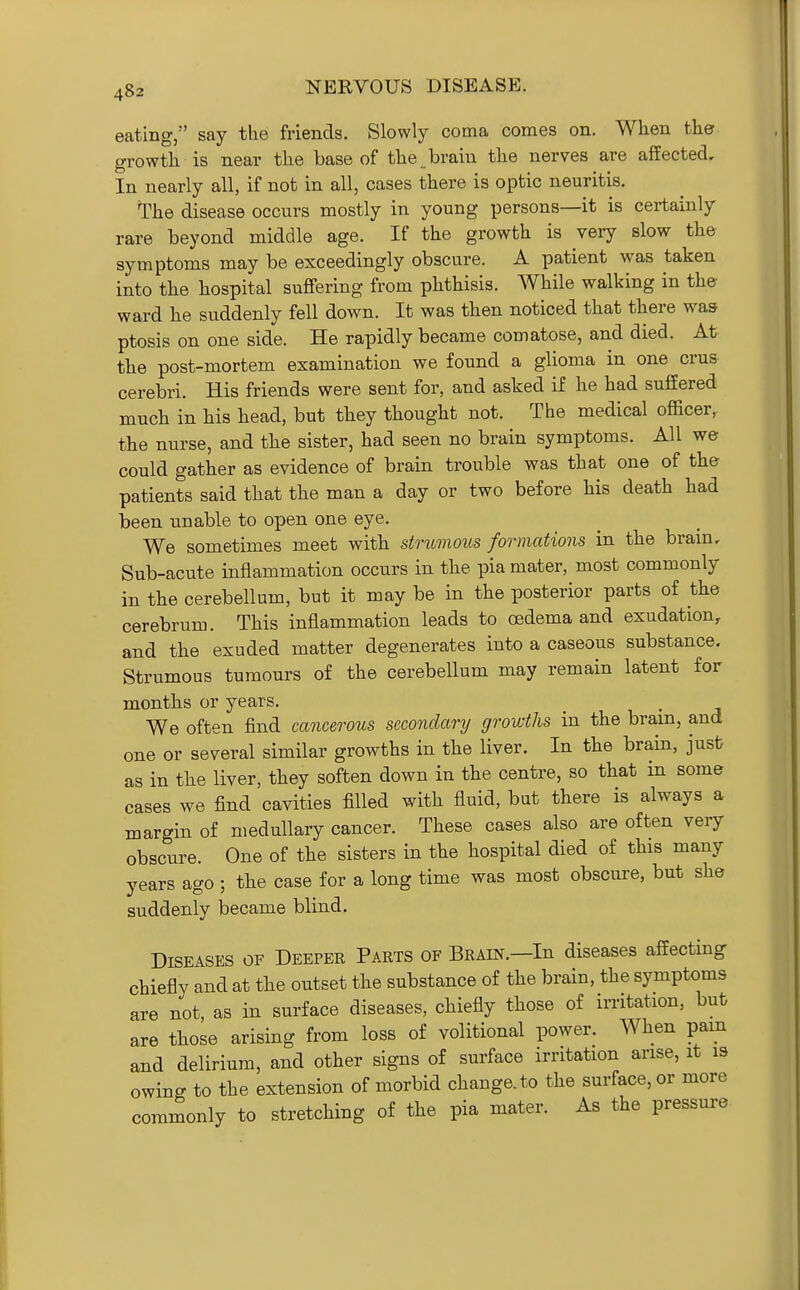 eating, say the friends. Slowly coma comes on. When the growth is near the base of the brain the nerves are affected. In nearly all, if not in all, cases there is optic neuritis. The disease occurs mostly in young persons—it is certainly rare beyond middle age. If the growth is very slow the symptoms may be exceedingly obscure. A patient was taken into the hospital suffering from phthisis. While walking in the ward he suddenly fell down. It was then noticed that there was ptosis on one side. He rapidly became comatose, and died. At the post-mortem examination we found a glioma in one crus cerebri. His friends were sent for, and asked if he had suffered much in his head, but they thought not. The medical officer, the nurse, and the sister, had seen no brain symptoms. All we could gather as evidence of brain trouble was that one of the patients said that the man a day or two before his death had been unable to open one eye. We sometimes meet with strtmous formations in the bram. Sub-acute inflammation occurs in the pia mater, most commonly in the cerebellum, but it may be in the posterior parts of the cerebrum. This inflammation leads to oedema and exudation, and the exuded matter degenerates into a caseous substance. Strumous tumours of the cerebellum may remain latent for months or years. We often find cancerous secondary groicths in the bram, and one or several similar growths in the liver. In the brain, jusfc as in the liver, they soften down in the centre, so that in some cases we find cavities filled with fluid, but there is always a margin of medullary cancer. These cases also are often very obscure. One of the sisters in the hospital died of this many years ago ; the case for a long time was most obscure, but she suddenly became blind. Diseases of Deeper Parts of BRAm.—In diseases affecting chiefly and at the outset the substance of the brain, the symptoms are not, as in surface diseases, chiefly those of irritation, but are those arising from loss of volitional power. When pam and delirium, and other signs of surface irritation arise, it is owinR to the extension of morbid change, to the surface, or more commonly to stretching of the pia mater. As the pressure