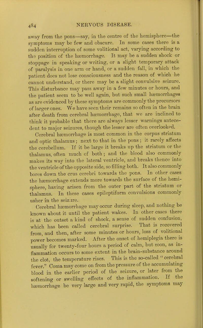 away from the pons—say, in the centre of the hemisphere—the symptoms may be few and obscure. In some cases there is a sudden interruption of some volitioilal act, varying according to the position of the haemorrhage. It may be a sudden shock or stoppage in speaking or writing, or a slight temporary attack of paralysis in one arm or hand, or a sudden fall, in which the patient does not lose consciousness and the reason of which he cannot understand, or there may be a slight convulsive seizure. This disturbance may pass away in a few minutes or hours, and the patient seem to be well again, but such small hasmorrhages as are evidenced by these symptoms are commonly the precursors of larger ones. We have seen their remains so often in the brain after death from cerebral ha3morrhage, that we are inclined to think it probable that there are always lesser warnings antece- dent to major seizures, though the lesser are often overlooked. Cerebral hsemorrhage is most common in the corpus striatum and optic thalamus ; next to that in the pons ; it rarely affects the cerebellum. If it be large it breaks up the striatum or the thalamus, often much of both ; and the blood also commonly makes its way into the lateral ventricle, and breaks thence into the ventricle of the opposite side, so filling both. It also commonly bores down the crus cerebri towards the pons. In other cases the hgemorrhage extends more towards the surface of the hemi- sphere, having arisen from the outer part of the striatum or thalamus. In these cases epileptiform convulsions commonly usher in the seizure. Cerebral hemorrhage may occur during sleep, and nothing be known about it until the patient wakes. In other cases there is at the outset a kind of shock, a sense of sudden confusion, which has been called cerebral surprise. That is recovered from, and then, after some minutes or hours, loss of volitional power becomes marked. After the onset of hemiplegia there is usually for twenty-four hours a period of calm, but soon, as in- flammation occurs to some extent in the brain-substance around the clot, the temperature rises. This is the so-called  cerebral fever. Coma may come on from the pressure of the accumulating blood in the earlier period of the seizure, or later from the softening or swelling effects of the inflammation. If the hjemorrhage be very large and very rapid, the symptoms may