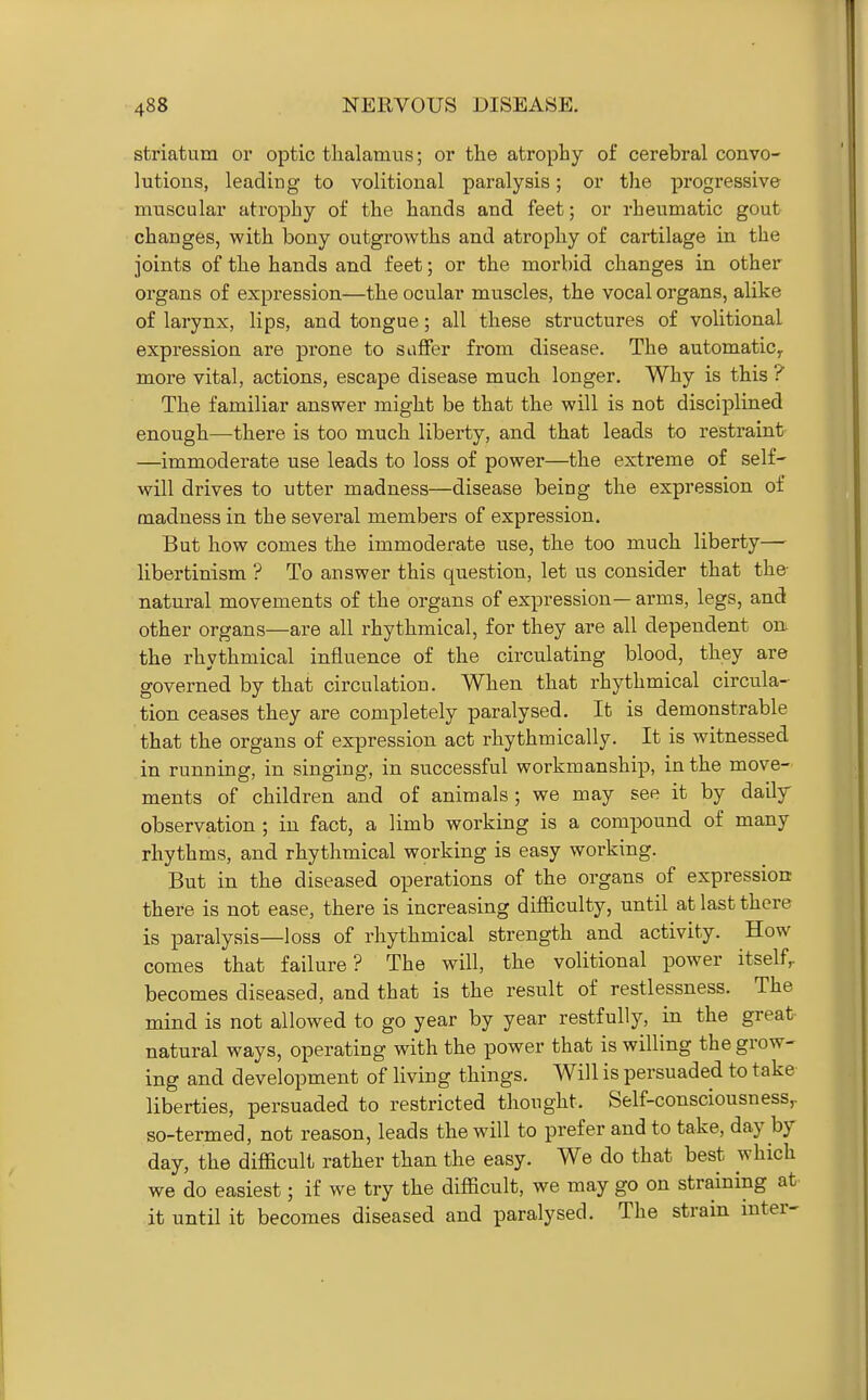 striatum or optic thalamus; or the atrophy of cerebral convo- lutions, leading to volitional paralysis; or the progressive muscular atrophy of the hands and feet; or rheumatic gout changes, with bony outgrowths and atrophy of cartilage in the joints of the hands and feet; or the morbid changes in other organs of expression—the ocular muscles, the vocal organs, alike of larynx, lips, and tongue; all these structures of volitional expression are prone to suffer from disease. The automatic^ more vital, actions, escape disease much longer. Why is this ? The familiar answer might be that the will is not disciplined enough—there is too much liberty, and that leads to restraint —immoderate use leads to loss of power—the extreme of self- will drives to utter madness—disease being the expression of madness in the several members of expression. But how comes the immoderate use, the too much liberty— libertinism ? To answer this question, let us consider that the- natural movements of the organs of expression— arms, legs, and other organs—are all rhythmical, for they are all dependent on. the rhythmical influence of the circulating blood, they are governed by that circulation. When that rhythmical circula- tion ceases they are completely paralysed. It is demonstrable that the organs of expression act rhythmically. It is witnessed in running, in singing, in successful workmanship, in the move- ments of children and of animals ; we may see it by daily- observation ; in fact, a limb working is a compound of many rhythms, and rhythmical working is easy working. But in the diseased operations of the organs of expression; there is not ease, there is increasing difficulty, until at last there is paralysis—loss of rhythmical strength and activity. How comes that failure? The will, the volitional power itself,- becomes diseased, and that is the result of restlessness. The mind is not allowed to go year by year restfully, in the great natural ways, operating with the power that is willing the grow- ing and development of living things. Will is persuaded to take liberties, persuaded to restricted thought. Self-consciousness,, so-termed, not reason, leads the will to prefer and to take, day by day, the difficult rather than the easy. We do that best which we do easiest; if we try the difficult, we may go on straining at it until it becomes diseased and paralysed. The strain inter-