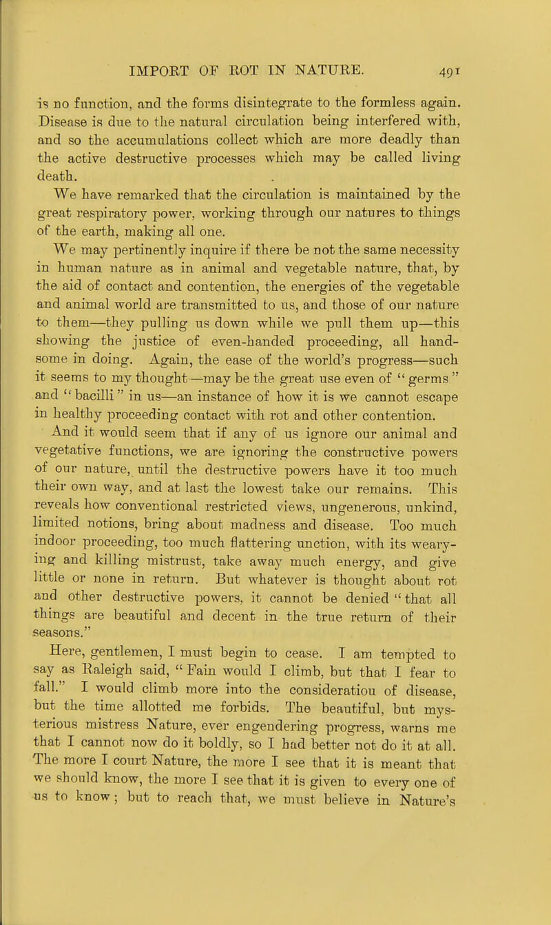 IMPORT OF ROT IN NATURE. is no function, and the forms disintegrate to the formless again. Disease is due to the natural circulation being interfered with, and so the accumulations collect which are more deadly than the active destructive processes which may be called living death. We have remarked that the circulation is maintained by the great respiratory power, working through our natures to things of the earth, making all one. We may pertinently inquire if there be not the same necessity in human nature as in animal and vegetable nature, that, by the aid of contact and contention, the energies of the vegetable and animal world are transmitted to us, and those of our nature to them—^they pulling us down while we pull them up—this showing the justice of even-handed proceeding, all hand- some in doing. Again, the ease of the world's progress—such it seems to my thought—may be the great use even of  germs  and bacilli in us—an instance of how it is we cannot escape in healthy proceeding contact with rot and other contention. And it would seem that if any of us ignore our animal and vegetative functions, we are ignoring the constructive powers of our nature, until the destructive powers have it too much their own way, and at last the lowest take our remains. This reveals how conventional restricted views, ungenerous, unkind, limited notions, bring about madness and disease. Too much indoor proceeding, too much flattering unction, with its weary- ing and killing mistrust, take away much energy, and give little or none in return. But whatever is thought about rot and other destructive powers, it cannot be denied  that all things are beautiful and decent in the true return of their seasons. Here, gentlemen, I must begin to cease. I am tempted to say as Raleigh said,  Fain would I climb, but that I fear to fall. I would climb more into the consideration of disease, but the time allotted me forbids. The beautiful, but mys- terious mistress Nature, ever engendering progress, warns me that I cannot now do it boldly, so I had better^not do it at all. The more I court Nature, the more I see that it is meant that we should know, the more I see that it is given to every one of us to know; but to reach that, we must believe in Nature's
