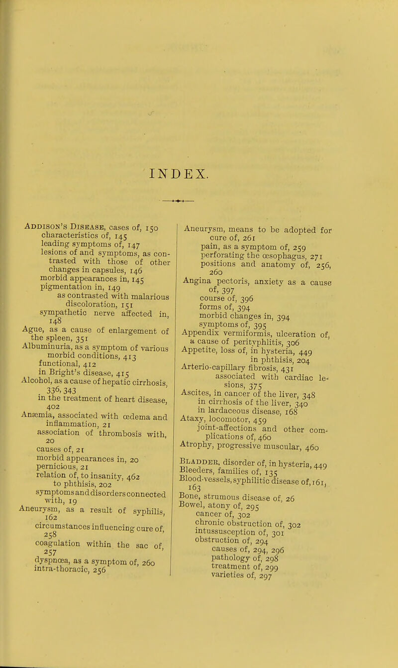 INDEX. Addison's Disease, cases of, 150 characteristics of, 145 leading symptoms of, 147 lesions of and symptoms, as con- trasted with those of other changes in capsules, 146 morbid appearances in, 145 pigmentation in, 149 as contrasted with malarious discoloration, 151 sympathetic nerve affected in 148 Ague, as a cause of enlargement of the spleen, 351 Albuminuria, as a symptom of various morbid conditions, 413 functional, 412 in Bright's disease, 415 Alcohol, as a cause of hepatic cirrhosis 336,343 in the treatment of heart disease, 402 Anaemia, associated with oedema and inflammation, 21 association of thrombosis with, 20 causes of, 21 morbid appearances in, 20 pernicious, 21 relation of, to insanity, 462 to phthisis, 202 symptoms and disorders connected with, 19 Aneurysm, as a result of syphilis 162 < circumstances influencing cure of, 258 coagulation within the sac of 257 dyspnoea, as a symptom of, 260 intra-thoracic, 256 Aneurysm, means to be adopted for cure of, 261 pain, as a symptom of, 259 perforating the oesophagus, 271 positions and anatomy of, 256, 260 Angina pectoris, anxiety as a cause of, 397 course of, 396 forms of, 394 morbid changes in, 394 symptoms of, 395 Appendix vermiformis, ulceration of, a cause of perityphlitis, 306 Appetite, loss of, in hysteria, 449 in phthisis, 204 Arterio-capillary fibrosis, 431 associated with cardiac le- sions, 375 Ascites, in cancer of the liver, 34S in cirrhosis of the liver, 340 in lardaceous disease, 168 Ataxy, locomotor, 459 joint-affections and other com- plications of, 460 Atrophy, progressive muscular, 460 Bladder, disorder of, in hysteria, 449 Bleeders, families of, 135 Blood-vessels, syphilitic disease of, 161. 163 ' Bone, strumous disease of, 26 Bowel, atony of, 295 cancer of, 302 chronic obstruction of, 302 intussusception of, 301 obstruction of, 294 causes of, 294, 296 pathology of, 298 treatment of, 299 varieties of, 297